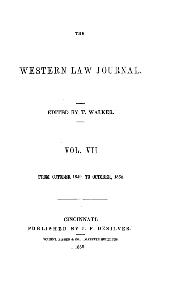 handle is hein.journals/western7 and id is 1 raw text is: THE

WESTERN LAW JOURNAL.
EDITED BY T. WALKER.
VOL. VII
FROM OCTOBER 1849 TO OCTOBER, 1850.
CINCINNATI:
PUBLISHED BY 3. F. DESILVER.
WRIGHT, FISHER & CO ..... GAZETTE BUILDINGS.
1850


