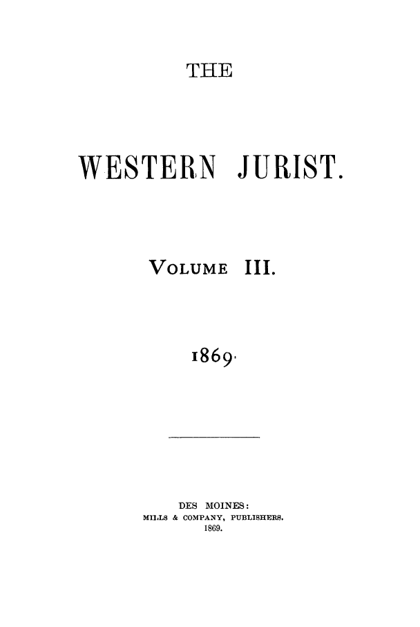 handle is hein.journals/westj3 and id is 1 raw text is: THE
WESTERN JURIST.

VOLUME

III.

1869-

DES MOINES:
MILLS & COMPANY, PUBLISHERS.
1869.


