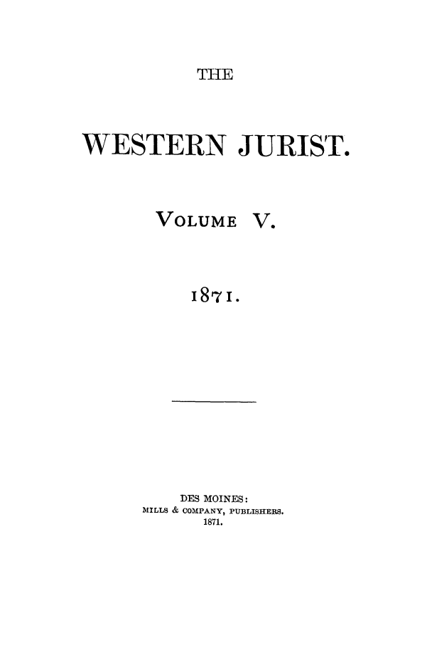 handle is hein.journals/westj5 and id is 1 raw text is: THE

WESTERN JURIST.
VOLUME V.
187I.

DES MOINES:
MILLS & COMPANY, PUBLISHERS.
1871.


