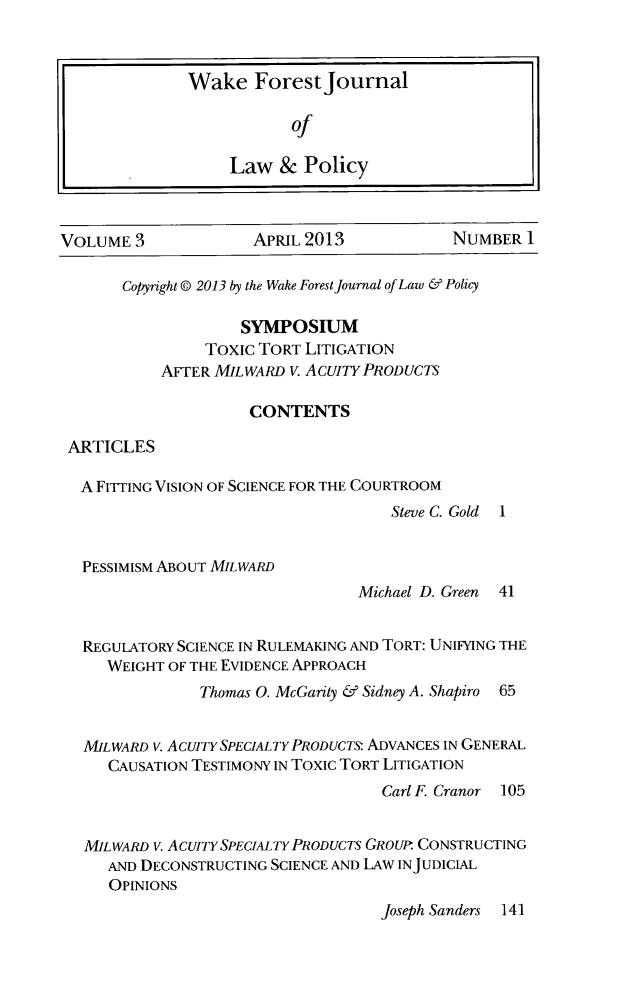 handle is hein.journals/wfjlapo3 and id is 1 raw text is: VOLUME 3           APRIL 2013         NUMBER I

Copyright @ 2013 by the Wake Forest Journal of Law & Policy
SYMPOSIUM
Toxic TORT LITIGATION
AFTER MILWARD V. ACUITY PRODUCTS
CONTENTS
ARTICLES
A FIrrING VISION OF SCIENCE FOR THE COURTROOM
Steve C. Gold

1

PESSIMISM ABOUT MILWARD

Michael D. Green

41

REGULATORY SCIENCE IN RULEMAKING AND TORT: UNIFYING THE
WEIGHT OF THE EVIDENCE APPROACH
Thomas 0. McGarity & Sidney A. Shapiro 65
MILWARD V. AcuIrY SPECIALTY PRODUCTs ADVANCES IN GENERAL
CAUSATION TESTIMONY IN TOXIC TORT LITIGATION
Carl F. Cranor 105
MILWARD V. ACUITY SPECIALTY PRODUCTS GROUP CONSTRUCTING
AND DECONSTRUCTING SCIENCE AND LAW INJUDICIAL
OPINIONS
Joseph Sanders 141


