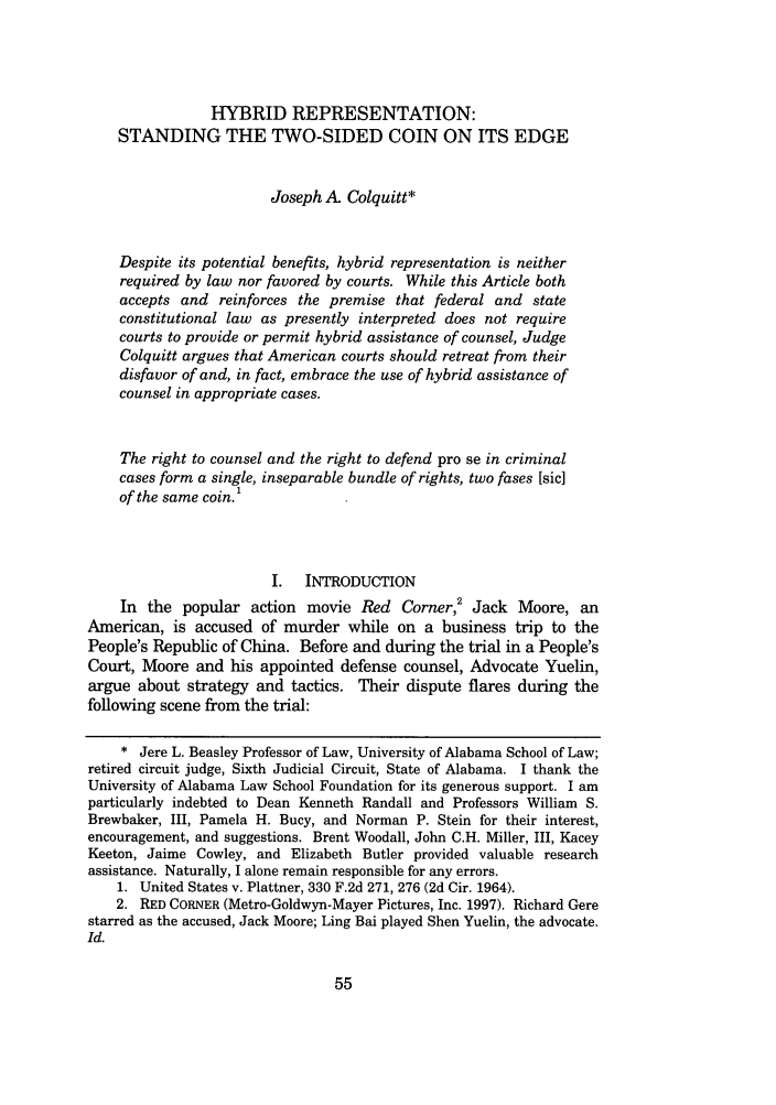 handle is hein.journals/wflr38 and id is 65 raw text is: HYBRID REPRESENTATION:
STANDING THE TWO-SIDED COIN ON ITS EDGE
Joseph A Colquitt*
Despite its potential benefits, hybrid representation is neither
required by law nor favored by courts. While this Article both
accepts and reinforces the premise that federal and state
constitutional law as presently interpreted does not require
courts to provide or permit hybrid assistance of counsel, Judge
Colquitt argues that American courts should retreat from their
disfavor of and, in fact, embrace the use of hybrid assistance of
counsel in appropriate cases.
The right to counsel and the right to defend pro se in criminal
cases form a single, inseparable bundle of rights, two fases [sic]
of the same coin.'
I.   INTRODUCTION
In the popular action movie Red Corner,' Jack Moore, an
American, is accused of murder while on a business trip to the
People's Republic of China. Before and during the trial in a People's
Court, Moore and his appointed defense counsel, Advocate Yuelin,
argue about strategy and tactics. Their dispute flares during the
following scene from the trial:
* Jere L. Beasley Professor of Law, University of Alabama School of Law;
retired circuit judge, Sixth Judicial Circuit, State of Alabama. I thank the
University of Alabama Law School Foundation for its generous support. I am
particularly indebted to Dean Kenneth Randall and Professors William S.
Brewbaker, III, Pamela H. Bucy, and Norman P. Stein for their interest,
encouragement, and suggestions. Brent Woodall, John C.H. Miller, III, Kacey
Keeton, Jaime Cowley, and Elizabeth Butler provided valuable research
assistance. Naturally, I alone remain responsible for any errors.
1. United States v. Plattner, 330 F.2d 271, 276 (2d Cir. 1964).
2. RED CORNER (Metro-Goldwyn-Mayer Pictures, Inc. 1997). Richard Gere
starred as the accused, Jack Moore; Ling Bai played Shen Yuelin, the advocate.
Id.


