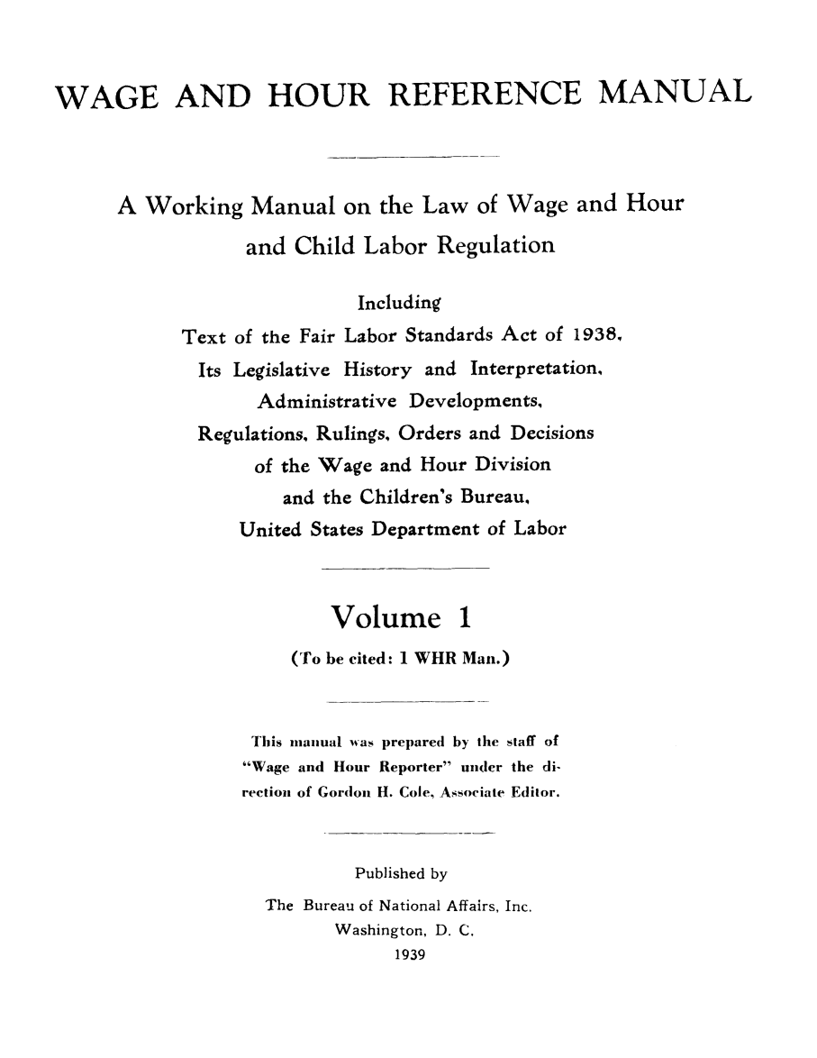 handle is hein.journals/wghrman1 and id is 1 raw text is: 



WAGE AND HOUR REFERENCE MANUAL




      A Working   Manual   on the Law  of Wage  and  Hour

                  and Child  Labor Regulation

                            Including
            Text of the Fair Labor Standards Act of 1938,
            Its  Legislative History and Interpretation,
                   Administrative Developments,
             Regulations. Rulings, Orders and Decisions
                   of the Wage and Hour Division
                     and the Children's Bureau,
                 United States Department of Labor



                          Volume 1
                      (To be cited: 1 WHR Man.)



                  This manual was prepared by the staff of
                  Wage and Hour Reporter under the di-
                  rection of Gordon H. Cole, Associate Editor.



                            Published by
                    The Bureau of National Affairs, Inc.
                          Washington, D. C.
                                1939


