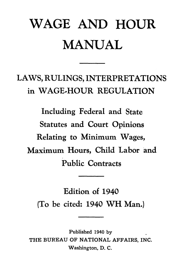 handle is hein.journals/wghrman2 and id is 1 raw text is: 

   WAGE AND HOUR

          MANUAL


LAWS, RULINGS, INTERPRETATIONS
  in WAGE-HOUR   REGULATION

     Including Federal and State
     Statutes and Court Opinions


Relating to Minimum


Wages,


Maximum  Hours, Child Labor and
       Public Contracts


       Edition of 1940
  (To be cited: 1940 WH Man.)


         Published 1940 by
THE BUREAU OF NATIONAL AFFAIRS, INC.
         Washington, D. C.


