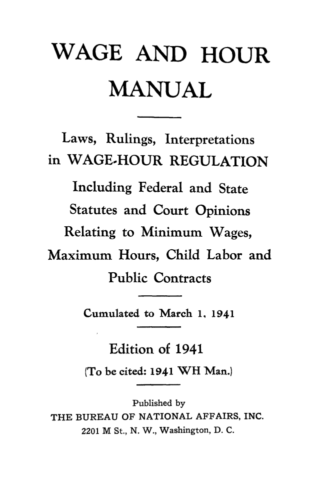 handle is hein.journals/wghrman3 and id is 1 raw text is: 

WAGE AND HOUR

        MANUAL


Laws, Rulings,


Interpretations


in WAGE-HOUR REGULATION
   Including Federal and State
   Statutes and Court Opinions
   Relating to Minimum Wages,
Maximum  Hours, Child Labor and
        Public Contracts

     Cumulated to March 1, 1941

        Edition of 1941
     (To be cited: 1941 WH Man.)

           Published by
THE BUREAU OF NATIONAL AFFAIRS, INC.
     2201 M St., N. W., Washington, D. C.


