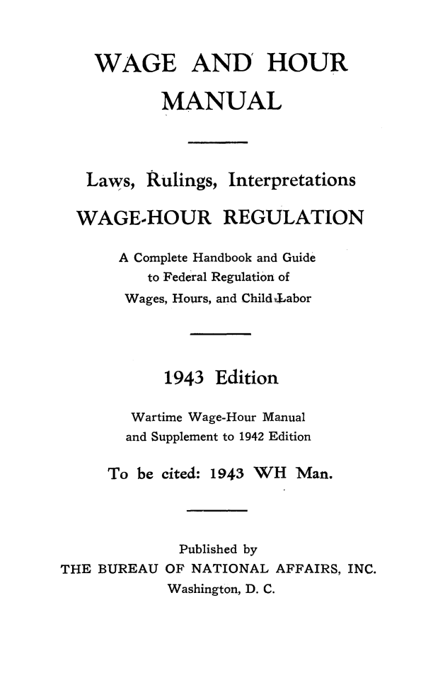 handle is hein.journals/wghrman5 and id is 1 raw text is: 



    WAGE AND' HOUR

           MANUAL




   Laws, Rulings, Interpretations


   WAGE-HOUR REGULATION

      A Complete Handbook and Guide
         to Federal Regulation of
       Wages, Hours, and Childdabor





           1943  Edition

        Wartime Wage-Hour Manual
        and Supplement to 1942 Edition

     To be cited: 1943 WH Man.




             Published by
THE BUREAU OF NATIONAL AFFAIRS, INC.
            Washington, D. C.


