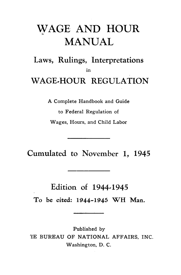 handle is hein.journals/wghrman6 and id is 1 raw text is: 

WAGE


AND HOUR


MANUAL


Laws, Rulings,


Interpretations


in


WAGE-HOUR


REGULATION


A Complete Handbook and Guide
   to Federal Regulation of
 Wages, Hours, and Child Labor


Cumulated  to


November


1, 1945


Edition of


1944-1945


To be cited: 1944-1945


WH  Man.


           Published by
'IE BUREAU OF NATIONAL AFFAIRS, INC.
         Washington, D. C.


