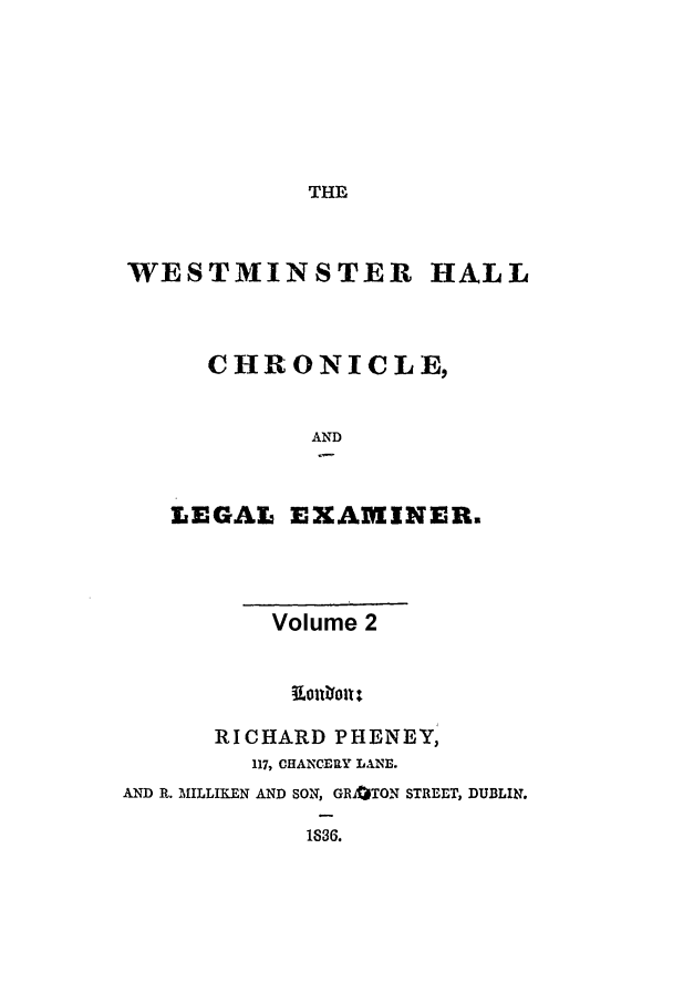 handle is hein.journals/whc2 and id is 1 raw text is: THE

WESTMINSTER HALL
CHRONICLE,
AND
LEGAL EXAMINERE

Volume 2
RICHARD PHENEY,
117, CHANCERY LANE.
AND R. MILLIKEN AND SON, GR3TON STREET, DUBLIN.
1830.


