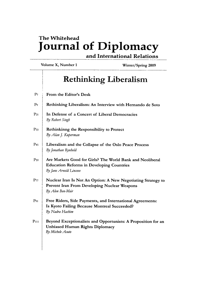 handle is hein.journals/whith10 and id is 1 raw text is: The Whitehead
Journal of Diplomacy
and International Relations
Volume X, Number 1                    Winter/Spring 2009
Rethinking Liberalism
P7    From the Editor's Desk
P9    Rethinking Liberalism: An Interview with Hernando de Soto
P21   In Defense of a Concert of Liberal Democracies
By Robert Singh
P33   Rethinkinng the Responsibility to Protect
By Alan J. Kiperman
P45   Liberalism and the Collapse of the Oslo Peace Process
By jonathan Rynhold
P59   Are Markets Good for Girls? The World Bank and Neoliberal
Education Reforms in Developing Countries
By Jane Arnold Lincove
P77   Nuclear Iran Is Not An Option: A New Negotiating Strategy to
Prevent Iran From Developing Nuclear Weapons
By Alon Ben-Meir
P91   Free Riders, Side Payments, and International Agreements:
Is Kyoto Failing Because Montreal Succeeded?
By Nadra Hashim
Pill  Beyond Exceptionalists and Opportunists: A Proposition for an
Unbiased Human Rights Diplomacy
By Michele Acuto


