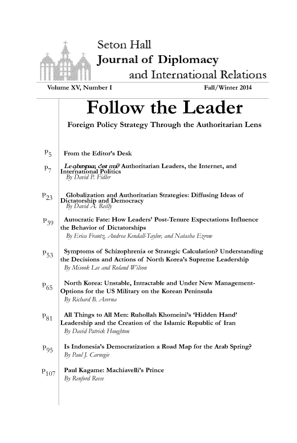 handle is hein.journals/whith15 and id is 1 raw text is: Seton Hal
Journal of Diplomacy
and International Relations
Volume XV, Number I                           Fall/Winter 2014
Follow the Leader
Foreign Policy Strategy Through the Authoritarian Lens
P5    From the Editor's Desk
Leqba-jmcq dest mi? Authoritarian Leaders, the Internet, and
International Politics
By David P Fidler
P23    Globalization and Authoritarian Strategies: Diffusing Ideas of
Dictatorship and Democracy
By David A. Reily
P39   Autocratic Fate: How Leaders' Post-Tenure Expectations Influence
the Behavior of Dictatorships
By Erica Frantf Andrea Kendall-Taylor, and Natasha Ezrow
P53   Symptoms of Schizophrenia or Strategic Calculation? Understanding
the Decisions and Actions of North Korea's Supreme Leadership
By Misook Lee and Roland Wilson
P65   North Korea: Unstable, Intractable and Under New Management-
Options for the US Military on the Korean Peninsula
By Richard B. Averna
P81   All Things to All Men: Ruhollah Khomeini's 'Hidden Hand'
Leadership and the Creation of the Islamic Republic of Iran
By David Patrick Houghton
P95   Is Indonesia's Democratization a Road Map for the Arab Spring?
By PaulJ. Carnegie
P1 07  Paul Kagame: Machiavelli's Prince
By Renford Reese


