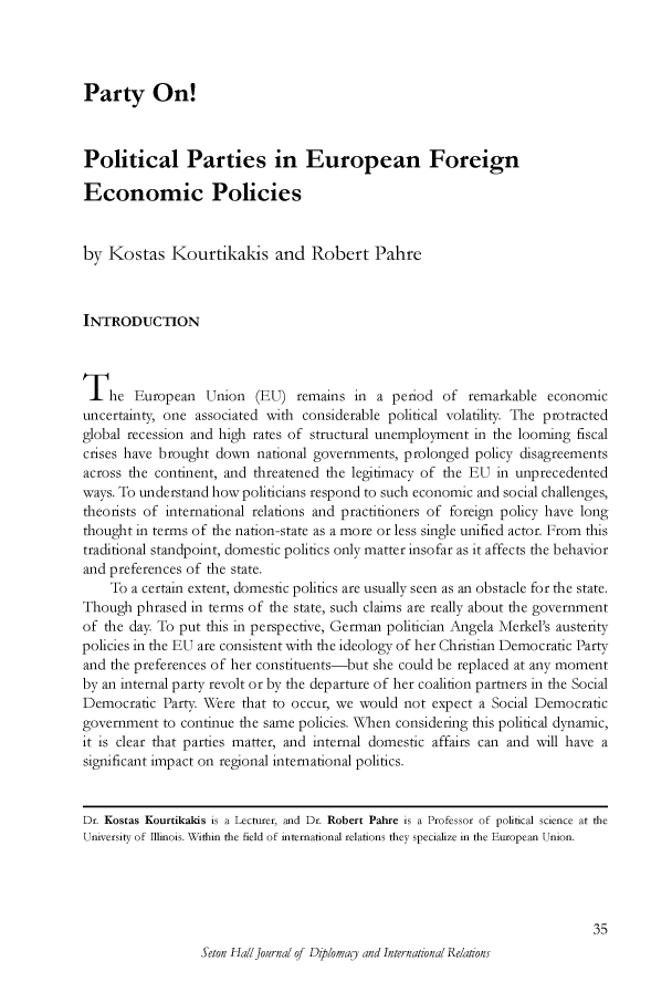 handle is hein.journals/whith15 and id is 151 raw text is: Party On!
Political Parties in European Foreign
Economic Policies
by Kostas Kourtikakis and Robert Pahre
INTRODUCTION
The European Union (EU) remains in a period of remarkable economic
uncertainty, one associated with considerable political volatility. The protracted
global recession and high rates of structural unemployment in the looming fiscal
crises have brought down national governments, prolonged policy disagreements
across the continent, and threatened the legitimacy of the EU in unprecedented
ways. To understand how politicians respond to such economic and social challenges,
theorists of international relations and practitioners of foreign policy have long
thought in terms of the nation-state as a more or less single unified actor. From this
traditional standpoint, domestic politics only matter insofar as it affects the behavior
and preferences of the state.
To a certain extent, domestic politics are usually seen as an obstacle for the state.
Though phrased in terms of the state, such claims are really about the government
of the day. To put this in perspective, German politician Angela Merkel's austerity
policies in the EU are consistent with the ideology of her Christian Democratic Party
and the preferences of her constituents-but she could be replaced at any moment
by an internal party revolt or by the departure of her coalition partners in the Social
Democratic Party. Were that to occur, we would not expect a Social Democratic
government to continue the same policies. When considering this political dynamic,
it is clear that parties matter, and internal domestic affairs can and will have a
significant impact on regional international politics.
Dr. Kostas Kourtikakis is a Lecturer, and Dr. Robert Pahre is a Professor of political science at the
University of Illinois. Within the field of international relations they specialize in the European Union.
35
Seton HallJournal of Diploma0 and International Relaions


