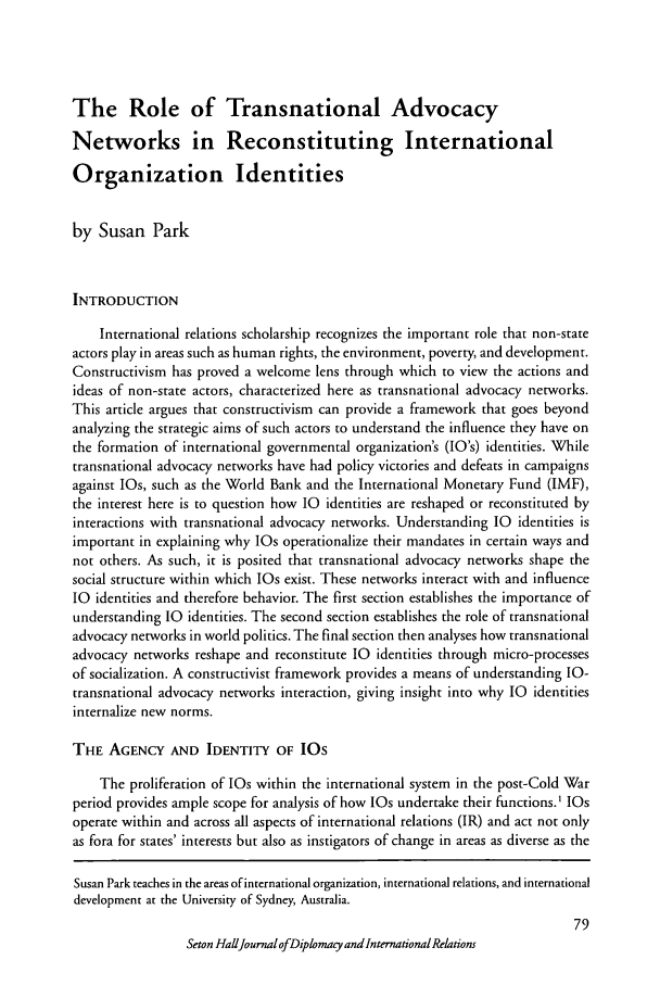 handle is hein.journals/whith5 and id is 203 raw text is: The Role of Transnational Advocacy
Networks in Reconstituting International
Organization Identities
by Susan Park
INTRODUCTION
International relations scholarship recognizes the important role that non-state
actors play in areas such as human rights, the environment, poverty, and development.
Constructivism has proved a welcome lens through which to view the actions and
ideas of non-state actors, characterized here as transnational advocacy networks.
This article argues that constructivism can provide a framework that goes beyond
analyzing the strategic aims of such actors to understand the influence they have on
the formation of international governmental organization's (1O's) identities. While
transnational advocacy networks have had policy victories and defeats in campaigns
against IOs, such as the World Bank and the International Monetary Fund (IMF),
the interest here is to question how 1O identities are reshaped or reconstituted by
interactions with transnational advocacy networks. Understanding 10 identities is
important in explaining why 1Os operationalize their mandates in certain ways and
not others. As such, it is posited that transnational advocacy networks shape the
social structure within which lOs exist. These networks interact with and influence
1O identities and therefore behavior. The first section establishes the importance of
understanding 10 identities. The second section establishes the role of transnational
advocacy networks in world politics. The final section then analyses how transnational
advocacy networks reshape and reconstitute 10 identities through micro-processes
of socialization. A constructivist framework provides a means of understanding IO-
transnational advocacy networks interaction, giving insight into why 10 identities
internalize new norms.
THE AGENCY AND IDENTITY OF IOs
The proliferation of 1Os within the international system in the post-Cold War
period provides ample scope for analysis of how 1Os undertake their functions.1 1Os
operate within and across all aspects of international relations (IR) and act not only
as fora for states' interests but also as instigators of change in areas as diverse as the
Susan Park teaches in the areas of international organization, international relations, and international
development at the University of Sydney, Australia.
79
Seton HallJournal ofDiplomacy and International Relations


