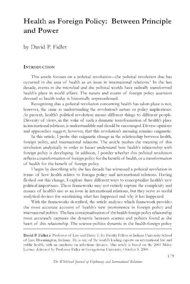 handle is hein.journals/whith6 and id is 403 raw text is: Health as Foreign Policy: Between Principle
and. Power
by JDavId P     Fidler
INTRODUCTION
This article foCuses on a political revolution-tie political revolution that has
occurred in the area o  I ealtl, as an issue in international relations.' In tI e last
decade, events in the microbial and the political worlds I ave radicall\ trans[Formed
I ealtl's place in world affairs. TI e nature and extent of [Foreign policy attention
devoted to health toda\ is historicall\ unprecedented.
ReCognizing that a political re-volution Concerning I ealtl I as taken place is not,
however, the same as understanding the revolution's nature or policy implications.
At p    it, health, poital re- olution means hiffernt things to different people.
Liversit y of iews , i the xvake of such a dramatic transformation of health's place
ii international relations, is understandable and should be eneouraged. Diverse opil-ons
and approaches suggest, howieer, that this revolution's meaning remains (ifgmatic.
In this article, I probe ttis enigmatic change in the relationship between health,
foreign pobic\, anti internmational relations. TI e article pushes tie meaning of this
rewolution analyticall\ in order to better understand I ow I eaith's relationsNp wvitl.
foreign_ policy is developing. ITn addition, I ponder whetl er tis political revolution
reflects a transformation oF foreign pol icy [or the benelIt of health, or a transtlormation
of health for tI e benefit of foreigli policy.
I begin by describing v,+I the last decade I as vitnessed a political revolution in
terms of ho  health relate, to foreign policy and international relations. Havring
fleshed out this change, I explore three different ways to conceptualize health, le
political impoitanc. These ramworks   ay not entirely capture the complexity and
nuance of health', rise a, an issue in international relations, but they sr4ie a, usefi
nalyticl deices for scrutinizing what has happened and ihy it has happened.
-W ith the framworks described, the article analyzes which framework provrides
tI e most accurate account ot I ealth's nexx prominence in Foreign policy and
internationa politics. The best 'cciceptuaiz7ation, o ii e Plhearlh-f orei n poliy relatonslip
most accuratel\ captures the d\namic betmween science and politics I-ound at the
I eart of this relationsl ip. The sCience- pol itics dynamic in tie health- oreign policy
David IR Fidler i11 Prof,-ss, of Law and iliarvi  I c. Faculv FAI  it -iIni i nivfir, School
of Lavi Blooinrnfl l, Inidiana. i1t is on,  of Ih.  i worMi's lcadhg experts 1a1 h  flaional law and
public healhii, with an a .m h i iitcfi. ttousl.i'aI .  '1his atic. is bas,'d on lI 2004 Malo
L   i.'ic d r  by Profcsr Fidcr at ('rlgctowil ii    )cto, br 5, 2004
1 -9


