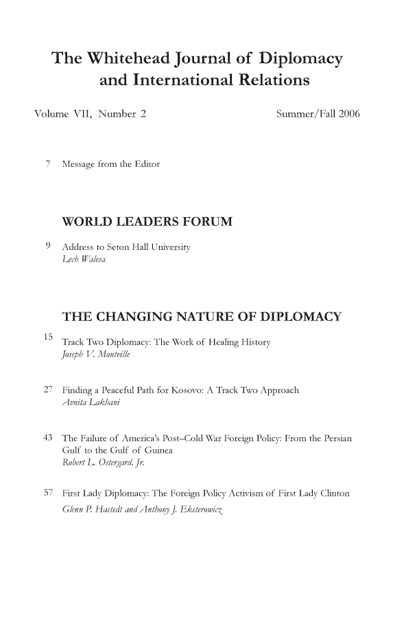 handle is hein.journals/whith7 and id is 1 raw text is: The Whitehead Journal of Diplomacy
and International Relations

Volume VI1, Number 2

Summer/Fall 2006

7 Message from the Editor
WORLD LEADERS FORUM
9 Address to Seton Hall University
Lec, W esa
THE CHANGING NATURE OF DIPLOMACY

Track Two Diplomacy: The W\ork of Healing History
Josreph V. Mlontvile

27  Finding a Peaceful Path for Kosovo: A Track Two Approach
Avnita Lak/ani
43  The Failure of America's Post-Cold \\ ar Foreign Policy: From the Persian
Gulf to the Gulf of Guinea
Robert L. Osterara. Jr.
57 First Lady Diplomacy: The Foreign Policy Activism of First Lady Clinton
GleC n P Hastedt and mund)hj. Eksteowic,


