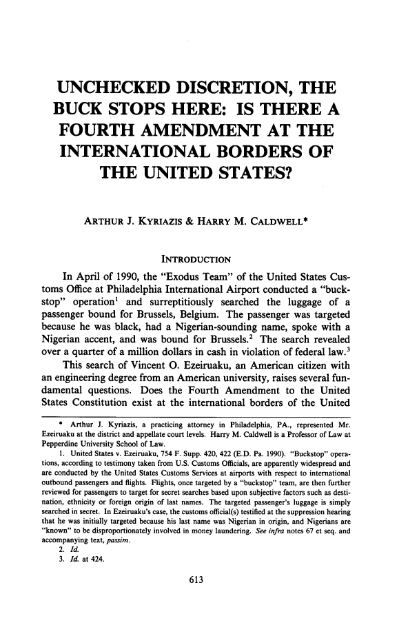 handle is hein.journals/whitlr14 and id is 625 raw text is: UNCHECKED DISCRETION, THE
BUCK STOPS HERE: IS THERE A
FOURTH AMENDMENT AT THE
INTERNATIONAL BORDERS OF
THE UNITED STATES?
ARTHUR J. KYRIAZIS & HARRY M. CALDWELL*
INTRODUCTION
In April of 1990, the Exodus Team of the United States Cus-
toms Office at Philadelphia International Airport conducted a buck-
stop operation' and surreptitiously searched the luggage of a
passenger bound for Brussels, Belgium. The passenger was targeted
because he was black, had a Nigerian-sounding name, spoke with a
Nigerian accent, and was bound for Brussels.2 The search revealed
over a quarter of a million dollars in cash in violation of federal law.3
This search of Vincent 0. Ezeiruaku, an American citizen with
an engineering degree from an American university, raises several fun-
damental questions. Does the Fourth Amendment to the United
States Constitution exist at the international borders of the United
* Arthur J. Kyriazis, a practicing attorney in Philadelphia, PA., represented Mr.
Ezeiruaku at the district and appellate court levels. Harry M. Caldwell is a Professor of Law at
Pepperdine University School of Law.
1. United States v. Ezeiruaku, 754 F. Supp. 420, 422 (E.D. Pa. 1990). Buckstop opera-
tions, according to testimony taken from U.S. Customs Officials, are apparently widespread and
are conducted by the United States Customs Services at airports with respect to international
outbound passengers and flights. Flights, once targeted by a buckstop team, are then further
reviewed for passengers to target for secret searches based upon subjective factors such as desti-
nation, ethnicity or foreign origin of last names. The targeted passenger's luggage is simply
searched in secret. In Ezeiruaku's case, the customs official(s) testified at the suppression hearing
that he was initially targeted because his last name was Nigerian in origin, and Nigerians are
known to be disproportionately involved in money laundering. See infra notes 67 et seq. and
accompanying text, passim.
2. Id.
3. Id. at 424.



