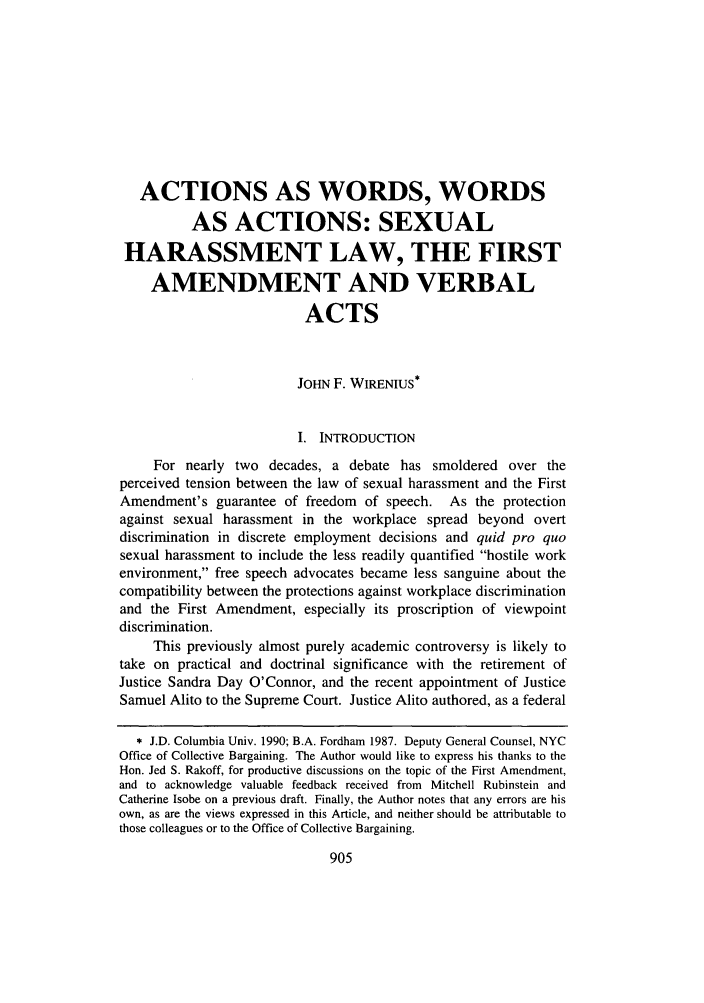 handle is hein.journals/whitlr28 and id is 923 raw text is: ACTIONS AS WORDS, WORDS
AS ACTIONS: SEXUAL
HARASSMENT LAW, THE FIRST
AMENDMENT AND VERBAL
ACTS
JOHN F. WIRENIUS*
I. INTRODUCTION
For nearly two decades, a debate has smoldered over the
perceived tension between the law of sexual harassment and the First
Amendment's guarantee of freedom of speech. As the protection
against sexual harassment in the workplace spread beyond overt
discrimination in discrete employment decisions and quid pro quo
sexual harassment to include the less readily quantified hostile work
environment, free speech advocates became less sanguine about the
compatibility between the protections against workplace discrimination
and the First Amendment, especially its proscription of viewpoint
discrimination.
This previously almost purely academic controversy is likely to
take on practical and doctrinal significance with the retirement of
Justice Sandra Day O'Connor, and the recent appointment of Justice
Samuel Alito to the Supreme Court. Justice Alito authored, as a federal
* J.D. Columbia Univ. 1990; B.A. Fordham 1987. Deputy General Counsel, NYC
Office of Collective Bargaining. The Author would like to express his thanks to the
Hon. Jed S. Rakoff, for productive discussions on the topic of the First Amendment,
and to acknowledge valuable feedback received from Mitchell Rubinstein and
Catherine Isobe on a previous draft. Finally, the Author notes that any errors are his
own, as are the views expressed in this Article, and neither should be attributable to
those colleagues or to the Office of Collective Bargaining.


