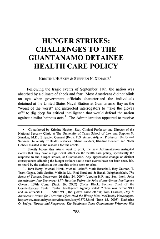 handle is hein.journals/whitlr30 and id is 809 raw text is: HUNGER STRIKES:
CHALLENGES TO THE
GUANTANAMO DETAINEE
HEALTH CARE POLICY
KRISTINE HUSKEY & STEPHEN N. XENAKIS*t
Following the tragic events of September 11 th, the nation was
absorbed by a climate of shock and fear. Most Americans did not blink
an eye when government officials characterized the individuals
detained at the United States Naval Station at Guantanamo Bay as the
worst of the worst and instructed interrogators to take the gloves
off' to dig deep for critical intelligence that would defend the nation
against similar heinous acts.1 The Administration appeared to receive
*   Co-authored by Kristine Huskey, Esq., Clinical Professor and Director of the
National Security Clinic at The University of Texas School of Law and Stephen N.
Xenakis, M.D., Brigadier General (Ret.), U.S. Army, Adjunct Professor, Uniformed
Services University of Health Sciences. Shane Sanders, Khadine Bennett, and Nomi
Goheer assisted in the research for this article.
t Shortly before this article went to print, the new Administration instigated
events that may have a significant affect on the health care policy, specifically the
response to the hunger strikes, at Guantanamo. Any appreciable change or distinct
consequences affecting the hunger strikers due to such events have not been seen, felt,
or heard by the authors at the time this article went to print.
1. John Barry, Michael Hirsh, Michael Isakoff, Mark Hosenball, Roy Gutman, T.
Trent Gegax, Julie Scelfo, Melinda Liu, Rod Nordland & Babak Dehghanpisheh, The
Roots of Torture, Newsweek 26 (May 24, 2004) (quoting H.R. and Sen. Intel., Joint
Investigation Into September I1th: Hearing Before the Joint House-Senate Intelligence
Comm., 107th Cong. (Sept. 26, 2002) (Cofer Black, Former Chief of the
Counterterrorist Center, Central Intelligence Agency stated: There was before 9/11
and an after-9/l1. . . . After 9/11, the gloves came off.)); Tom Lasseter, Day 1:
American's Prison for Terrorists Often Held the Wrong Men, McClatchy Newspapers,
http://www.mcclatchydc.com/detainees/story/38773.html (June 15, 2008); Katharine
Q. Seelye, Threats and Responses: The Detainees; Some Guantanamo Prisoners Will

783


