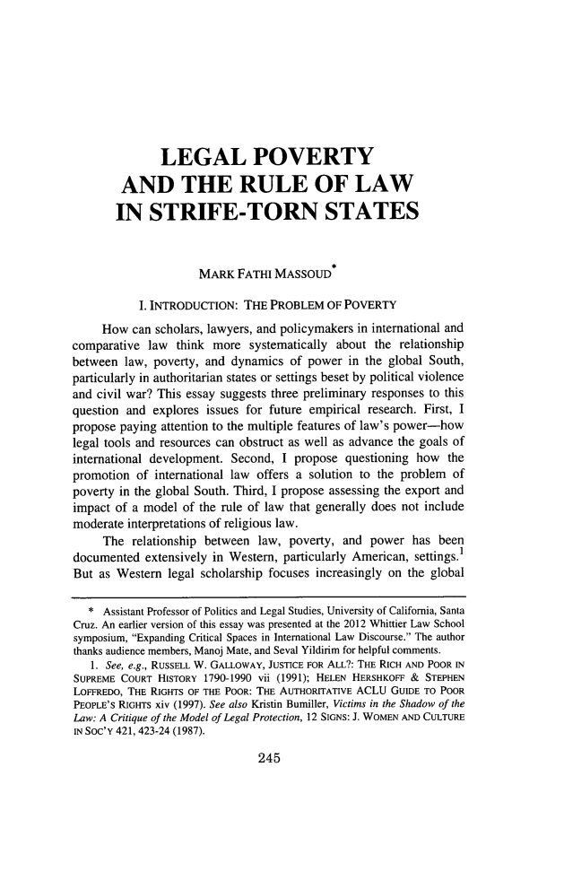 handle is hein.journals/whitlr34 and id is 269 raw text is: LEGAL POVERTY
AND THE RULE OF LAW
IN STRIFE-TORN STATES
MARK FATHI MASSOUD*
I. INTRODUCTION: THE PROBLEM OF POVERTY
How can scholars, lawyers, and policymakers in international and
comparative law think more systematically about the relationship
between law, poverty, and dynamics of power in the global South,
particularly in authoritarian states or settings beset by political violence
and civil war? This essay suggests three preliminary responses to this
question and explores issues for future empirical research. First, I
propose paying attention to the multiple features of law's power-how
legal tools and resources can obstruct as well as advance the goals of
international development. Second, I propose questioning how the
promotion of international law offers a solution to the problem of
poverty in the global South. Third, I propose assessing the export and
impact of a model of the rule of law that generally does not include
moderate interpretations of religious law.
The relationship between law, poverty, and power has been
documented extensively in Western, particularly American, settings.1
But as Western legal scholarship focuses increasingly on the global
* Assistant Professor of Politics and Legal Studies, University of California, Santa
Cruz. An earlier version of this essay was presented at the 2012 Whittier Law School
symposium, Expanding Critical Spaces in International Law Discourse. The author
thanks audience members, Manoj Mate, and Seval Yildirim for helpful comments.
1. See, e.g., RUSSELL W. GALLOWAY, JUSTICE FOR ALL?: THE RICH AND POOR IN
SUPREME COURT HISTORY 1790-1990 vii (1991); HELEN HERSHKOFF & STEPHEN
LOFFREDO, THE RIGHTS OF THE POOR: THE AUTHORITATIVE ACLU GUIDE TO POOR
PEOPLE'S RIGHTS xiv (1997). See also Kristin Bumiller, Victims in the Shadow of the
Law: A Critique of the Model of Legal Protection, 12 SIGNS: J. WOMEN AND CULTURE
IN Soc'Y 421, 423-24 (1987).

245


