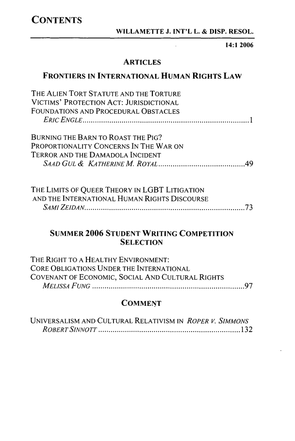 handle is hein.journals/wildisres14 and id is 1 raw text is: CONTENTS
WILLAMETTE J. INT'L L. & DISP. RESOL.
14:1 2006
ARTICLES
FRONTIERS IN INTERNATIONAL HUMAN RIGHTS LAW
THE ALIEN TORT STATUTE AND THE TORTURE
VICTIMS' PROTECTION ACT: JURISDICTIONAL
FOUNDATIONS AND PROCEDURAL OBSTACLES
E RIC  E N GLE  .............................................................................. 1
BURNING THE BARN TO ROAST THE PIG?
PROPORTIONALITY CONCERNS IN THE WAR ON
TERROR AND THE DAMADOLA INCIDENT
SAAD  GUL &  KA THER1NE M. ROYAL .......................................... 49
THE LIMITS OF QUEER THEORY IN LGBT LITIGATION
AND THE INTERNATIONAL HUMAN RIGHTS DISCOURSE
SAM I ZEIDAN  ........................................................................... 73
SUMMER 2006 STUDENT WRITING COMPETITION
SELECTION
THE RIGHT TO A HEALTHY ENVIRONMENT:
CORE OBLIGATIONS UNDER THE INTERNATIONAL
COVENANT OF ECONOMIC, SOCIAL AND CULTURAL RIGHTS
M ELISSA  FUNG  ......................................................................  97
COMMENT
UNIVERSALISM AND CULTURAL RELATIVISM IN ROPER V. SIMMONS
R OBERTSINNO TT  ..................................................................... 132


