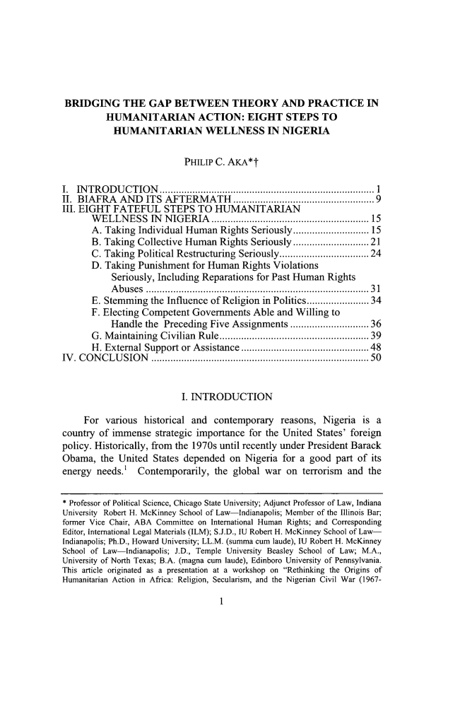 handle is hein.journals/wildisres24 and id is 5 raw text is: 








BRIDGING THE GAP BETWEEN THEORY AND PRACTICE IN
         HUMANITARIAN ACTION: EIGHT STEPS TO
           HUMANITARIAN WELLNESS IN NIGERIA


                          PHILIP C. AKA*t

I. INTRODUCTION            ........................................ 1
II. BIAFRA  AND   ITS AFTERMATH           ............. .................9
III. EIGHT FATEFUL STEPS TO HUMANITARIAN
      WELLNESS IN NIGERIA           .................     ......... 15
      A. Taking Individual Human  Rights Seriously..       ............. 15
      B. Taking Collective Human  Rights Seriously .............  21
      C. Taking Political Restructuring Seriously ......  ......... 24
      D. Taking Punishment  for Human  Rights Violations
           Seriously, Including Reparations for Past Human Rights
           Abuses ..................................... 31
      E. Stemming  the Influence of Religion in Politics................... 34
      F. Electing Competent Governments  Able and Willing to
           Handle the Preceding Five Assignments     ...  ............. 36
      G. Maintaining Civilian Rule..   .........................  39
      H. External Support or Assistance ............      ......... 48
IV. CONCLUSION                               .................................... 50


                          I. INTRODUCTION

     For various  historical and contemporary  reasons, Nigeria  is a
country of immense  strategic importance for the United States' foreign
policy. Historically, from the 1970s until recently under President Barack
Obama,  the United  States depended on Nigeria for a good  part of its
energy needs.'  Contemporarily,  the global war on  terrorism and the


* Professor of Political Science, Chicago State University; Adjunct Professor of Law, Indiana
University Robert H. McKinney School of Law-Indianapolis; Member of the Illinois Bar;
former Vice Chair, ABA Committee on International Human Rights; and Corresponding
Editor, International Legal Materials (ILM); S.J.D., IU Robert H. McKinney School of Law-
Indianapolis; Ph.D., Howard University; LL.M. (summa cum laude), IU Robert H. McKinney
School of Law-Indianapolis; J.D., Temple University Beasley School of Law; M.A.,
University of North Texas; B.A. (magna cum laude), Edinboro University of Pennsylvania.
This article originated as a presentation at a workshop on Rethinking the Origins of
Humanitarian Action in Africa: Religion, Secularism, and the Nigerian Civil War (1967-


1


