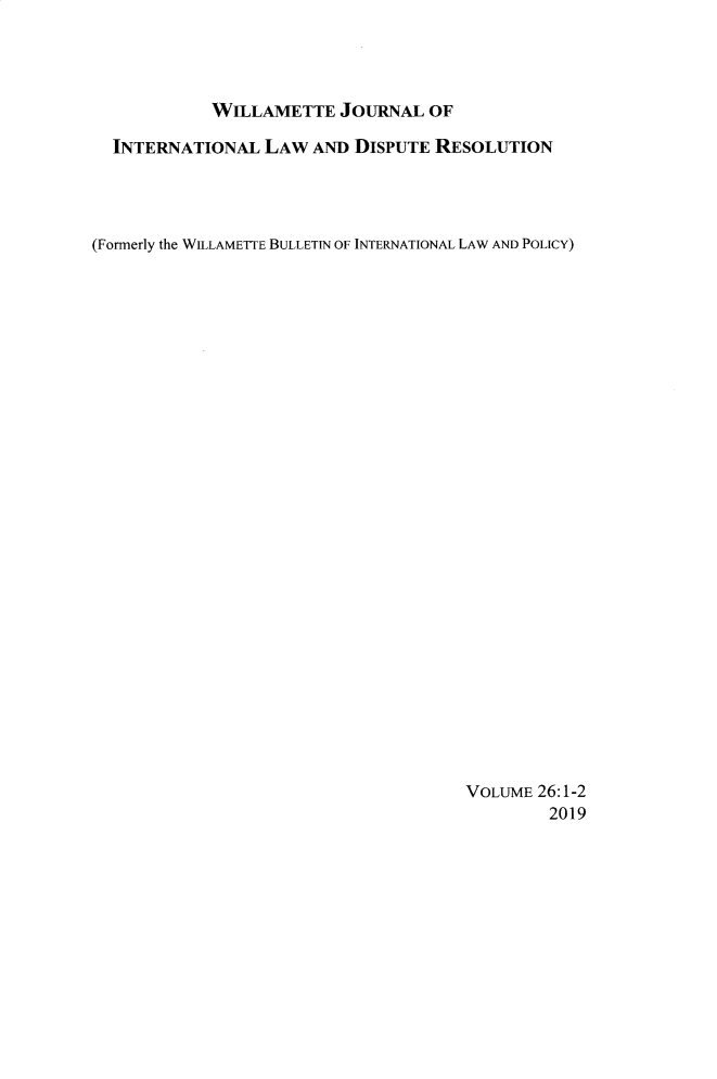 handle is hein.journals/wildisres26 and id is 1 raw text is: 




            WILLAMETTE JOURNAL OF

  INTERNATIONAL LAW AND DISPUTE RESOLUTION




(Formerly the WILLAMETTE BULLETIN OF INTERNATIONAL LAW AND POLICY)




























                                      VOLUME 26:1-2
                                              2019


