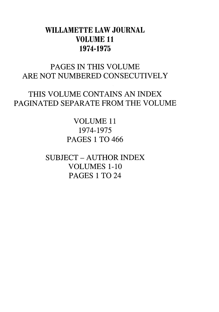 handle is hein.journals/willr11 and id is 1 raw text is: WILLAMETTE LAW JOURNAL
VOLUME 11
1974-1975
PAGES IN THIS VOLUME
ARE NOT NUMBERED CONSECUTIVELY
THIS VOLUME CONTAINS AN INDEX
PAGINATED SEPARATE FROM THE VOLUME
VOLUME 11
1974-1975
PAGES 1 TO 466
SUBJECT - AUTHOR INDEX
VOLUMES 1-10
PAGES 1 TO 24


