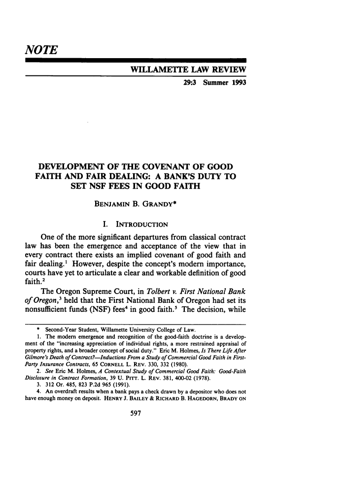 handle is hein.journals/willr29 and id is 607 raw text is: NOTE
WILLAMETTE LAW REVIEW
29:3 Summer 1993
DEVELOPMENT OF THE COVENANT OF GOOD
FAITH AND FAIR DEALING: A BANK'S DUTY TO
SET NSF FEES IN GOOD FAITH
BENJAMIN B. GRANDY*
I.  INTRODUCTION
One of the more significant departures from classical contract
law has been the emergence and acceptance of the view that in
every contract there exists an implied covenant of good faith and
fair dealing.' However, despite the concept's modem importance,
courts have yet to articulate a clear and workable definition of good
faith.2
The Oregon Supreme Court, in Tolbert v. First National Bank
of Oregon,3 held that the First National Bank of Oregon had set its
nonsufficient funds (NSF) fees' in good faith.5 The decision, while
* Second-Year Student, Willamette University College of Law.
1. The modem emergence and recognition of the good-faith doctrine is a develop-
ment of the increasing appreciation of individual rights, a more restrained appraisal of
property rights, and a broader concept of social duty. Eric M. Holmes, Is There Life After
Gilmore's Death of Contract?-Inductions From a Study of Commercial Good Faith in First-
Party Insurance Contracts, 65 CORNELL L. REV. 330, 332 (1980).
2. See Eric M. Holmes, A Contextual Study of Commercial Good Faith: Good-Faith
Disclosure in Contract Formation, 39 U. PiTT. L. REV. 381, 400-02 (1978).
3. 312 Or. 485, 823 P.2d 965 (1991).
4. An overdraft results when a bank pays a check drawn by a depositor who does not
have enough money on deposit. HENRY J. BAILEY & RICHARD B. HAGEDORN, BRADY ON


