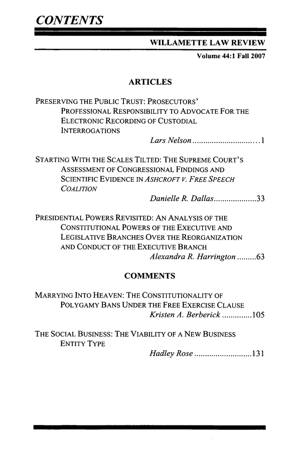 handle is hein.journals/willr44 and id is 1 raw text is: CONTENTS
WILLAMETTE LAW REVIEW
Volume 44:1 Fall 2007
ARTICLES
PRESERVING THE PUBLIC TRUST: PROSECUTORS'
PROFESSIONAL RESPONSIBILITY TO ADVOCATE FOR THE
ELECTRONIC RECORDING OF CUSTODIAL
INTERROGATIONS
Lars  N elson  ............................... 1
STARTING WITH THE SCALES TILTED: THE SUPREME COURT'S
ASSESSMENT OF CONGRESSIONAL FINDINGS AND
SCIENTIFIC EVIDENCE IN ASHCROFT V. FREE SPEECH
COALITION
Danielle R. Dallas ................ 33
PRESIDENTIAL POWERS REVISITED: AN ANALYSIS OF THE
CONSTITUTIONAL POWERS OF THE EXECUTIVE AND
LEGISLATIVE BRANCHES OVER THE REORGANIZATION
AND CONDUCT OF THE EXECUTIVE BRANCH
Alexandra R. Harrington ......... 63
COMMENTS
MARRYING INTO HEAVEN: THE CONSTITUTIONALITY OF
POLYGAMY BANS UNDER THE FREE EXERCISE CLAUSE
Kristen A. Berberick .............. 105
THE SOCIAL BUSINESS: THE VIABILITY OF A NEW BUSINESS
ENTITY TYPE
Hadley  Rose ........................... 131


