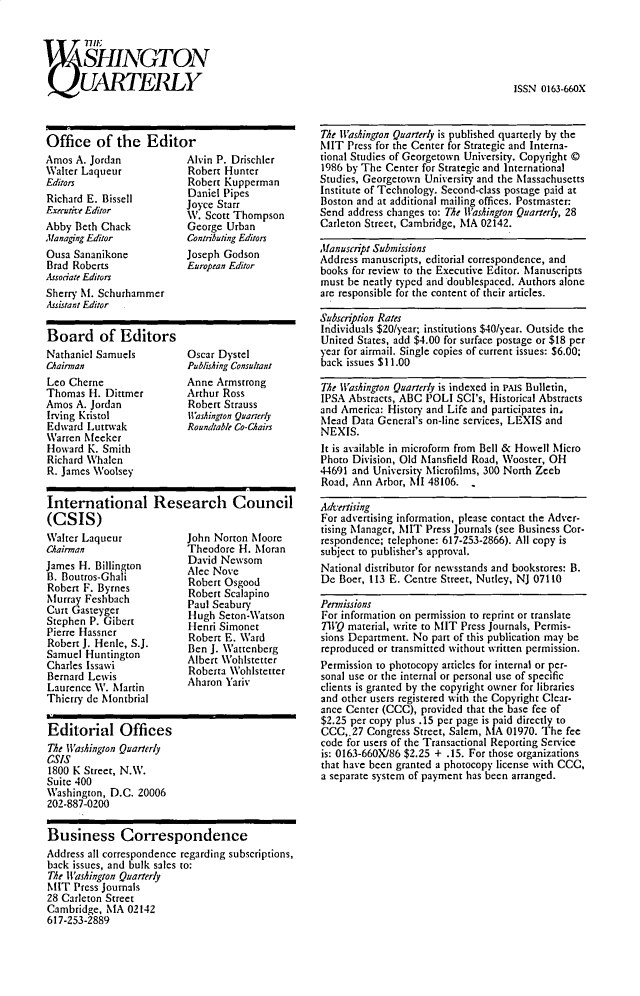 handle is hein.journals/wingtqurl9 and id is 1 raw text is: Il N
1SHINGT ON
UARTEILY                  IS0136X

Office of the Editor
Amos A. Jordan            Alvin P. Drischler
Walter Laqueur            Robert Hunter
Editors                   Robert Kupperman
Richard E. Bissell        Daniel Pipes
Executice Editor         Joyce Starr
W. Scott Thompson
Abby Beth Chack           George Urban
,/anaging Editor          Contributing Editors
Ousa Sananikone           Joseph Godson
Brad Roberts              European Editor
Associate Editors
Sherry Mt. Schurhammer
Assistant Editor
Board of Editors
Nathaniel Samuels         Oscar Dystel
Chainnan                  Publishing Consultant
Leo Cherne                Anne Armstrong
Thomas H. Dittmer         Arthur Ross
Amos A. Jordan            Robert Strauss
Irving Kristol            Washington Quarterly
Edward Luttwak            Roundtable Co-Chairs
Warren Meeker
Howard K. Smith
Richard Whalen
R. James Woolsey
International Research Council
(CSIS)

Walter Laqueur
Chairman
James H. Billington
B. Boutros-Ghali
Robert F. Byrnes
Murray Feshbach
Curt Gasteyger
Stephen P. Gibert
Pierre Hassner
Robert J. Henle, S.J.
Samuel Huntington
Charles Issawi
Bernard Lewis
Laurence W. Martin
Thierry de Niontbrial

John Norton Moore
Theodore H. ioran
David Newsom
Alec Nove
Robert Osgood
Robert Scalapino
Paul Seabury
Hugh Seton-Watson
Henri Simonet
Robert E. Ward
Ben J. Wattenberg
Albert Wohlstetter
Roberta Wohlstetter
Aharon Yariv

Editorial Offices
The lWashington Quarterly
CS'S
1800 K Street, N.W.
Suite 400
Washington, D.C. 20006
202-887-0200
Business Correspondence
Address all correspondence regarding subscriptions,
back issues, and bulk sales to:
The Washington Quarterly
MIT Press Journals
28 Carleton Street
Cambridge, IA 02142
617-253-2889

The Washington Quarterly is published quarterly by the
MIT Press for the Center for Strategic and Interna-
tional Studies of Georgetown University. Copyright ©
1986 by The Center for Strategic and International
Studies, Georgetown University and the Massachusetts
Institute of Technology. Second-class postage paid at
Boston and at additional mailing offices. Postmaster:
Send address changes to: The ll'ashington Quarterly, 28
Carleton Street, Cambridge, IA 02142.
Manuscript Submissions
Address manuscripts, editorial correspondence, and
books for review to the Executive Editor. Manuscripts
must be neatly typed and doublespaced. Authors alone
are responsible for the content of their articles.
Subscription Rates
Individuals $20/year; institutions $40/year. Outside the
United States, add $4.00 for surface postage or $18 per
year for airmail. Single copies of current issues: $6.00;
back issues $11.00
The Washington Quarterly is indexed in PAis Bulletin,
IPSA Abstracts, ABC POLl SCI's, Historical Abstracts
and America: History and Life and participates in,
Mlead Data General's on-line services, LEXIS and
NEXIS.
It is available in microform from Bell & Howell Iicro
Photo Division, Old Mlansfield Road, Wooster, OH
44691 and University microfilms, 300 North Zeeb
Road, Ann Arbor, AIl 48106. ,
A,,t,ising
For advertising information, please contact the Adver-
tising Manager, MIT Press Journals (see Business Cor-
respondence; telephone: 617-253-2866). All copy is
subject to publisher's approval.
National distributor for newsstands and bookstores: B.
De Boer, 113 E. Centre Street, Nutley, NJ 07110
Pennissions
For information on permission to reprint or translate
TWQ material, write to MIT Press Journals, Permis-
sions Department. No part of this publication may be
reproduced or transmitted without written permission.
Permission to photocopy articles for internal or per-
sonal use or the internal or personal use of specific
clients is granted by the copyright owner for libraries
and other users registered with the Copyright Clear-
ance Center (CCC), provided that the base fee of
$2.25 per copy plus .15 per page is p aid directly to
CCC,.27 Congress Street, Salem, NIA 01970. The fee
code for users of the Transactional Reporting Service
is: 0163-660X/86 $2.25 + .15. For those organizations
that have been granted a photocopy license with CCC,
a separate system of payment has been arranged.

ISSN 0163-66OX


