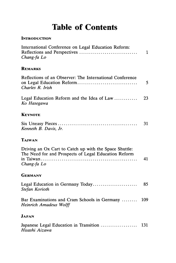 handle is hein.journals/wisint24 and id is 1 raw text is: Table of Contents
INTRODUCTION
International Conference on Legal Education Reform:
Reflections and  Perspectives  ..............................
Chang-fa Lo
REMARKS
Reflections of an Observer: The International Conference
on  Legal Education  Reform  ............................... 5
Charles R. Irish
Legal Education Reform and the Idea of Law ............    23
Ko Hasegawa
KEYNOTE
Six  U neasy  Pieces  .........................................  31
Kenneth B. Davis, Jr.
TAIWAN
Driving an Ox Cart to Catch up with the Space Shuttle:
The Need for and Prospects of Legal Education Reform
in  Taiw an  ..................................................  41
Chang-fa Lo
GERMANY
Legal Education in Germany Today .......................   85
Stefan Korioth
Bar Examinations and Cram Schools in Germany ........ 109
Heinrich Amadeus Wolff
JAPAN
Japanese Legal Education in Transition ................... 131
Hisashi Aizawa


