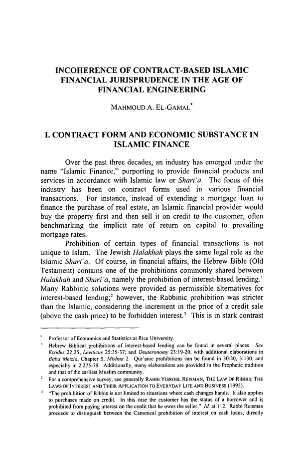 handle is hein.journals/wisint25 and id is 615 raw text is: INCOHERENCE OF CONTRACT-BASED ISLAMIC
FINANCIAL JURISPRUDENCE IN THE AGE OF
FINANCIAL ENGINEERING
MAHMOUD A. EL-GAMAL*
I. CONTRACT FORM AND ECONOMIC SUBSTANCE IN
ISLAMIC FINANCE
Over the past three decades, an industry has emerged under the
name Islamic Finance, purporting to provide financial products and
services in accordance with Islamic law or Shari'a. The focus of this
industry has been on contract forms used in various financial
transactions.   For instance, instead of extending a mortgage loan to
finance the purchase of real estate, an Islamic financial provider would
buy the property first and then sell it on credit to the customer, often
benchmarking the implicit rate of return on capital to prevailing
mortgage rates.
Prohibition of certain types of financial transactions is not
unique to Islam. The Jewish Halakhah plays the same legal role as the
Islamic Shari'a. Of course, in financial affairs, the Hebrew Bible (Old
Testament) contains one of the prohibitions commonly shared between
Halakhah and Shari 'a, namely the prohibition of interest-based lending.'
Many Rabbinic solutions were provided as permissible alternatives for
interest-based lending;2 however, the Rabbinic prohibition was stricter
than the Islamic, considering the increment in the price of a credit sale
(above the cash price) to be forbidden interest.' This is in stark contrast
Professor of Economics and Statistics at Rice University.
Hebrew Biblical prohibitions of interest-based lending can be found in several places. See
Exodus 22:25; Leviticus 25:35-37; and Deuteronomy 23:19-20, with additional elaborations in
Baba Metzia, Chapter 5, Mishna 2. Qur'anic prohibitions can be found in 30:30, 3:130, and
especially in 2:275-79. Additionally, many elaborations are provided in the Prophetic tradition
and that of the earliest Muslim community.
For a comprehensive survey, see generally RABBI YISROEL REISMAN, THE LAW OF RIBBIS: THE
LAWS OF INTEREST AND THEIR APPLICATION TO EVERYDAY LIFE AND BUSINESS (1995).
The prohibition of Ribbis is not limited to situations where cash changes hands. It also applies
to purchases made on credit. In this case the customer has the status of a borrower and is
prohibited from paying interest on the credit that he owes the seller. Id. at 112. Rabbi Reisman
proceeds to distinguish between the Canonical prohibition of interest on cash loans, directly


