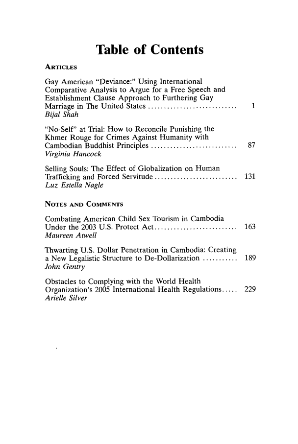 handle is hein.journals/wisint26 and id is 1 raw text is: Table of Contents

ARTICLES
Gay American Deviance: Using International
Comparative Analysis to Argue for a Free Speech and
Establishment Clause Approach to Furthering Gay
M arriage  in  The  United  States ............................
Bijal Shah
No-Self at Trial: How to Reconcile Punishing the
Khmer Rouge for Crimes Against Humanity with
Cambodian  Buddhist Principles ...........................  87
Virginia Hancock
Selling Souls: The Effect of Globalization on Human
Trafficking  and  Forced  Servitude ..........................  131
Luz Estella Nagle
NOTES AND COMMENTS
Combating American Child Sex Tourism in Cambodia
Under the 2003 U.S. Protect Act ..........................  163
Maureen Atwell
Thwarting U.S. Dollar Penetration in Cambodia: Creating
a New Legalistic Structure to De-Dollarization ........... 189
John Gentry
Obstacles to Complying with the World Health
Organization's 2005 International Health Regulations ..... 229
Arielle Silver


