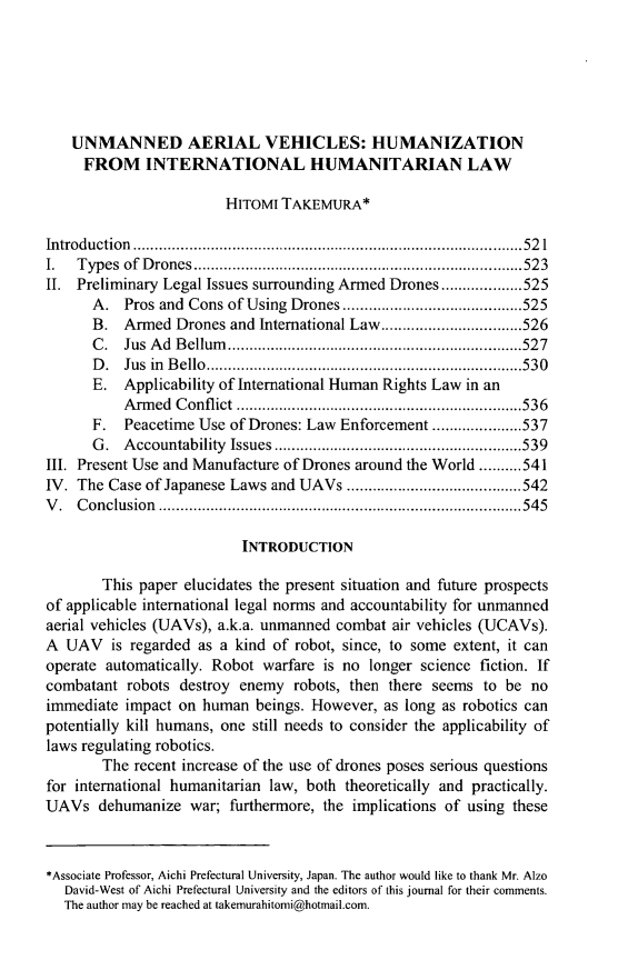 handle is hein.journals/wisint32 and id is 547 raw text is: 






   UNMANNED AERIAL VEHICLES: HUMANIZATION
     FROM INTERNATIONAL HUMANITARIAN LAW

                        HITOMI TAKEMURA*

Introduction         ..................................     ......521
I.  Types of Drones       ...........................................523
II. Preliminary Legal Issues surrounding Armed Drones...................525
      A. Pros and Cons of Using Drones.........        ............525
      B. Armed Drones and International Law........       ......526
      C. Jus Ad Bellum..............................527
      D. Jus in Bello.................................530
      E. Applicability of International Human Rights Law in an
          Armed Conflict .........................536
      F. Peacetime Use of Drones: Law Enforcement ....    .....537
      G. Accountability Issues    ...............   ..............539
III. Present Use and Manufacture of Drones around the World ..........541
IV. The Case of Japanese Laws and UAVs    .............     .....542
V. Conclusion          .........................................545

                          INTRODUCTION

       This paper elucidates the present situation and future prospects
of applicable international legal norms and accountability for unmanned
aerial vehicles (UAVs), a.k.a. unmanned combat air vehicles (UCAVs).
A UAV is regarded as a kind of robot, since, to some extent, it can
operate automatically. Robot warfare is no longer science fiction. If
combatant robots destroy enemy robots, then there seems to be no
immediate impact on human beings. However, as long as robotics can
potentially kill humans, one still needs to consider the applicability of
laws regulating robotics.
       The recent increase of the use of drones poses serious questions
for international humanitarian law, both theoretically and practically.
UAVs dehumanize war; furthermore, the implications of using these



*Associate Professor, Aichi Prefectural University, Japan. The author would like to thank Mr. Alzo
   David-West of Aichi Prefectural University and the editors of this journal for their comments.
   The author may be reached at takemurahitomi@hotmail.com.


