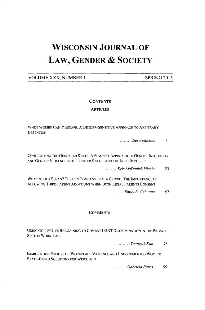 handle is hein.journals/wiswo30 and id is 1 raw text is: 









WISCONSIN JOURNAL OF


LAW, GENDER & SOCIETY


VOLUME XXX, NUMBER 1


SPRING 2015


CONTENTS

ARTICLES


WHEN WOMEN CAN'T ESCAPE: A GENDER-SENSITIVE APPROACH TO ARBITRARY
DETENTION


.......... Sara Malkani


CONFRONTING THE GENDERED STATE: A FEMINIST APPROACH TO GENDER INEQUALITY
AND GENDER VIOLENCE IN THE UNITED STATES AND THE IRISH REPUBLIC


.......... Kris McDaniel-Miccio


WHAT ABOUT SUSAN? THREE'S COMPANY, NOT A CROWD: THE IMPORTANCE OF
ALLOWING THIRD PARENT ADOPTIONS WHEN BOTH LEGAL PARENTS CONSENT


.......... Emily B. Gelmann


                          COMMENTS



USING COLLECTIVE BARGAINING TO COMBAT LGBT DISCRIMINATION IN THE PRIVATE-
SECTOR WORKPLACE


.......... Yeongsik Kim


IMMIGRATION POLICY FOR WORKPLACE VIOLENCE AND UNDOCUMENTED WOMEN:
STATE-BASED SOLUTIONS FOR WISCONSIN


.......... Gabriela Parra 99


