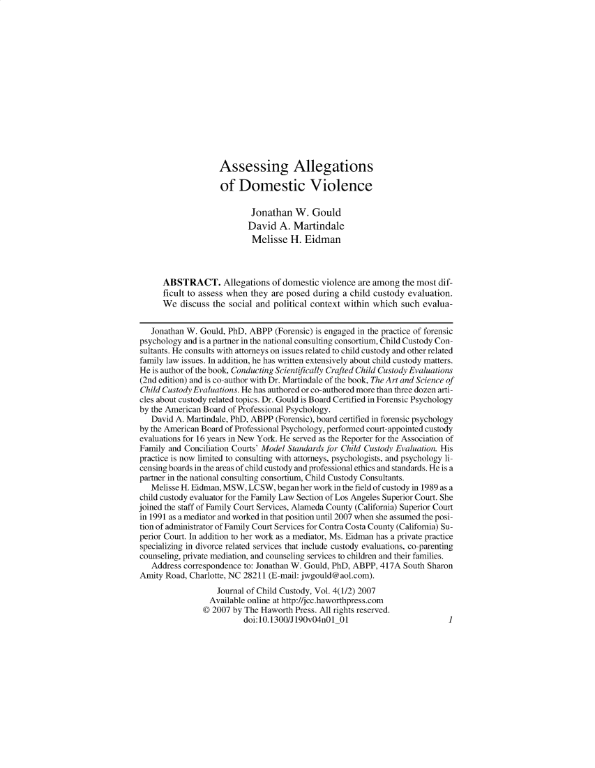 handle is hein.journals/wjcc4 and id is 1 raw text is: 
















                   Assessing Allegations

                   of   Domestic Violence

                           Jonathan   W.  Gould
                           David  A.  Martindale
                           Melisse   H. Eidman



      ABSTRACT. Allegations of domestic violence are among the most dif-
      ficult to assess when they are posed during a child custody evaluation.
      We  discuss the social and political context within which such evalua-


   Jonathan W. Gould, PhD, ABPP  (Forensic) is engaged in the practice of forensic
psychology and is a partner in the national consulting consortium, Child Custody Con-
sultants. He consults with attorneys on issues related to child custody and other related
family law issues. In addition, he has written extensively about child custody matters.
He is author of the book, Conducting Scientifically Crafted Child Custody Evaluations
(2nd edition) and is co-author with Dr. Martindale of the book, The Art and Science of
Child Custody Evaluations. He has authored or co-authored more than three dozen arti-
cles about custody related topics. Dr. Gould is Board Certified in Forensic Psychology
by the American Board of Professional Psychology.
   David A. Martindale, PhD, ABPP (Forensic), board certified in forensic psychology
by the American Board of Professional Psychology, performed court-appointed custody
evaluations for 16 years in New York. He served as the Reporter for the Association of
Family and Conciliation Courts' Model Standards for Child Custody Evaluation. His
practice is now limited to consulting with attorneys, psychologists, and psychology li-
censing boards in the areas of child custody and professional ethics and standards. He is a
partner in the national consulting consortium, Child Custody Consultants.
   Melisse H. Eidman, MSW, LCSW,  began her work in the field of custody in 1989 as a
child custody evaluator for the Family Law Section of Los Angeles Superior Court. She
joined the staff of Family Court Services, Alameda County (California) Superior Court
in 1991 as a mediator and worked in that position until 2007 when she assumed the posi-
tion of administrator of Family Court Services for Contra Costa County (California) Su-
perior Court. In addition to her work as a mediator, Ms. Eidman has a private practice
specializing in divorce related services that include custody evaluations, co-parenting
counseling, private mediation, and counseling services to children and their families.
   Address correspondence to: Jonathan W. Gould, PhD, ABPP, 417A South Sharon
Amity Road, Charlotte, NC 28211 (E-mail: jwgould@aol.com).
                   Journal of Child Custody, Vol. 4(1/2) 2007
                 Available online at http://jcc.haworthpress.com
                 © 2007 by The Haworth Press. All rights reserved.
                         doi:10.1300/J190v04nO1  01                        1



