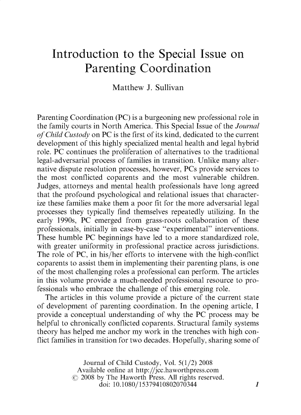 handle is hein.journals/wjcc5 and id is 1 raw text is: 





    Introduction to the Special Issue on

              Parenting Coordination

                      Matthew   J. Sullivan


Parenting Coordination (PC) is a burgeoning new professional role in
the family courts in North America. This Special Issue of the Journal
of Child Custody on PC is the first of its kind, dedicated to the current
development  of this highly specialized mental health and legal hybrid
role. PC continues the proliferation of alternatives to the traditional
legal-adversarial process of families in transition. Unlike many alter-
native dispute resolution processes, however, PCs provide services to
the most  conflicted coparents and  the most  vulnerable children.
Judges, attorneys and mental health professionals have long agreed
that the profound psychological and relational issues that character-
ize these families make them a poor fit for the more adversarial legal
processes they typically find themselves repeatedly utilizing. In the
early 1990s, PC  emerged  from  grass-roots collaboration of these
professionals, initially in case-by-case experimental interventions.
These humble  PC  beginnings have led to a more standardized role,
with greater uniformity in professional practice across jurisdictions.
The role of PC, in his/her efforts to intervene with the high-conflict
coparents to assist them in implementing their parenting plans, is one
of the most challenging roles a professional can perform. The articles
in this volume provide a much-needed professional resource to pro-
fessionals who embrace the challenge of this emerging role.
  The  articles in this volume provide a picture of the current state
of development  of parenting coordination. In the opening article, I
provide a conceptual understanding of why  the PC process may  be
helpful to chronically conflicted coparents. Structural family systems
theory has helped me anchor my work  in the trenches with high con-
flict families in transition for two decades. Hopefully, sharing some of

              Journal of Child Custody, Vol. 5(1/2) 2008
            Available online at http://jcc.haworthpress.com
            C 2008 by The Haworth Press. All rights reserved.
                  doi: 10.1080/15379410802070344                1


