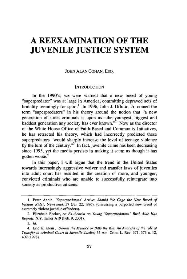 handle is hein.journals/wjcfad1 and id is 39 raw text is: A REEXAMINATION OF THE
JUVENILE JUSTICE SYSTEM
JOHN ALAN COHAN, ESQ.
INTRODUCTION
In the 1990's, we were warned that a new breed of young
superpredator was at large in America, committing depraved acts of
brutality seemingly for sport.' In 1996, John J. Dilulio, Jr. coined the
term superpredators in his theory around the notion that a new
generation of street criminals is upon us-the youngest, biggest and
baddest generation any society has ever known.2 Now as the director
of the White House Office of Faith-Based and Community Initiatives,
he has retracted his theory, which had incorrectly predicted these
superpredators would sharply increase the level of teenage violence
,,3
by the turn of the century.  In fact, juvenile crime has been decreasing
since 1995, yet the media persists in making it seem as though it has
4
gotten worse.
In this paper, I will argue that the trend in the United States
towards increasingly aggressive waiver and transfer laws of juveniles
into adult court has resulted in the creation of more, and younger,
convicted criminals who are unable to successfully reintegrate into
society as productive citizens.
1. Peter Annin, 'Superpredators' Arrive: Should We Cage the New Breed of
Vicious Kids?, Newsweek 57 (Jan 22, 1996). (discussing a purported new breed of
extremely violent juvenile offenders).
2. Elizabeth Becker, As Ex-theorist on Young 'Superpredators,' Bush Aide Has
Regrets, N.Y. Times A19 (Feb. 9, 2001).
3. Id.
4. Eric K. Klein , Dennis the Menace or Billy the Kid: An Analysis of the role of
Transfer to criminal Court in Juvenile Justice, 35 Am. Crim. L. Rev. 371, 373 n. 12,
409 (1998).


