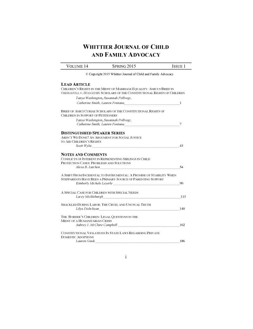 handle is hein.journals/wjcfad14 and id is 1 raw text is: 











WHITTIER JOURNAL OF CHILD

     AND FAMILY ADVOCACY


   VOLUME 14               SPRING 2015                    ISSUE 1

             © Copyright 2015 Whittier Journal of Child and Family Advocacy


LEAD ARTICLE
CHILDREN'S RIGHTS IN THE MIDST OF MARRIAGE EQUALITY: AMICUS BRIEF IN
OBERGEFELL V. HODGES BY SCHOLARS OF THE CONSTITUTIONAL RIGHTS OF CHILDREN
        Tanya Washington, Susannah Pollvogt,
        Catherine Smith, Lauren Fontana                        1

BRIEF OF AMICI CURIAE SCHOLARS OF THE CONSTITUTIONAL RIGHTS OF
CHILDREN IN SUPPORT OF PETITIONERS
        Tanya Washington, Susannah Pollvogt,
        Catherine Smith, Lauren Fontana                       7

DISTINGUISHED SPEAKER SERIES
AREN'T WE DONE? AN ARGUMENT FOR SOCIAL JUSTICE
TO AID CHILDREN'S RIGHTS
        Scott Wylie                                           43

NOTES AND COMMENTS
CONFLICTS OF INTEREST IN REPRESENTING SIBLINGS IN CHILD
PROTECTION CASES: PROBLEMS AND SOLUTIONS
        Alexa B. Lutchen                                      54

A SHIFT FROM INCIDENTAL TO INSTRUMENTAL: A PROMISE OF STABILITY WHEN
STEPPARENTS HAVE BEEN A PRIMARY SOURCE OF PARENTING SUPPORT
        Kimberly Michele Leyerle                              90

A SPECIAL CASE FOR CHILDREN WITH SPECIAL NEEDS
        Lacey Mickleburgh                                      113

SHACKLED DURING LABOR: THE CRUEL AND UNUSUAL TRUTH
        Lilya Dishchyan                                        140

THE BORDER'S CHILDREN: LEGAL QUESTIONS IN THE
MIDST OF A HUMANITARIAN CRISIS
        Aubrey J. McClure Campbell                             162

CONSTITUTIONAL VIOLATIONS IN STATE LAWS REGARDING PRIVATE
DOMESTIC ADOPTIONS
        Lauren Gindi                                           186


