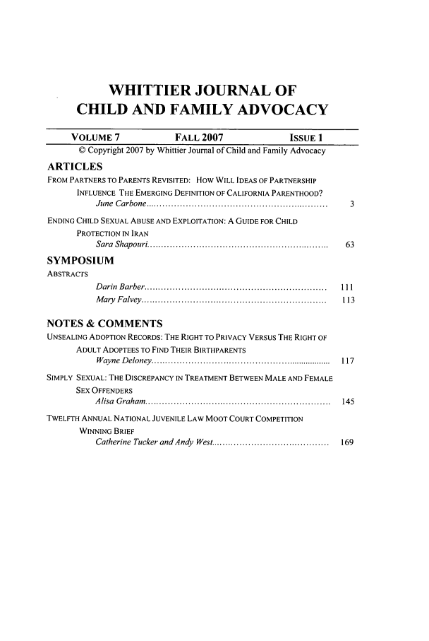 handle is hein.journals/wjcfad7 and id is 1 raw text is: WHITTIER JOURNAL OF
CHILD AND FAMILY ADVOCACY
VOLUME 7               FALL 2007                ISSUE 1
© Copyright 2007 by Whittier Journal of Child and Family Advocacy
ARTICLES
FROM PARTNERS TO PARENTS REVISITED: How WILL IDEAS OF PARTNERSHIP
INFLUENCE THE EMERGING DEFINITION OF CALIFORNIA PARENTHOOD?
June  C arbone  ..............................................................  3
ENDING CHILD SEXUAL ABUSE AND EXPLOITATION: A GUIDE FOR CHILD
PROTECTION IN IRAN
Sara  Shap ouri ...............................................................  63
SYMPOSIUM
ABSTRACTS
D arin  B arber ...............................................................  111
M ary  F alvey  ................................................................  113
NOTES & COMMENTS
UNSEALING ADOPTION RECORDS: THE RIGHT TO PRIVACY VERSUS THE RIGHT OF
ADULT ADOPTEES TO FIND THEIR BIRTHPARENTS
W ayne  D eloney  ..................................................................  117
SIMPLY SEXUAL: THE DISCREPANCY IN TREATMENT BETWEEN MALE AND FEMALE
SEX OFFENDERS
A lisa  G raham   ................................................................  145
TWELFTH ANNUAL NATIONAL JUVENILE LAW MOOT COURT COMPETITION
WINNING BRIEF
Catherine Tucker and Andy  West ........................................  169


