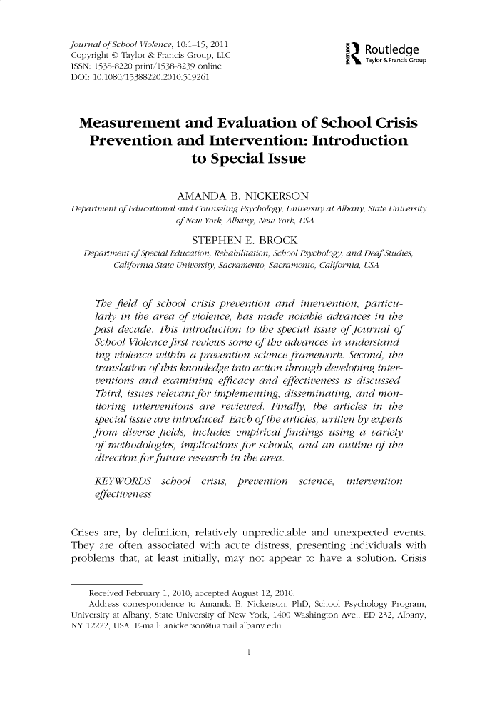 handle is hein.journals/wjsv10 and id is 1 raw text is: 


Journal of School Violence, 10:1 15, 2011                !   Routledge
Copyright © Taylor & Francis Group, LLC                               Group
ISSN: 1538 8220 print/1538 8239 online
DOI: 10.1080/15388220.2010.519261



  Measurement and Evaluation of School Crisis
    Prevention and Intervention: Introduction
                         to Special Issue


                      AMANDA B. NICKERSON
Department of Educational and Counseling Psychology, University at Albany, State University
                      of New York, Albany, New York, USA

                         STEPHEN E. BROCK
   Department of Special Education, Rehabilitation, School Psychology, and Deaf Studies,
         California State University, Sacramento, Sacramento, California, USA


     7he field of school crisis prevention and intervention, particu-
     lary in the area of violence, has made notable advances in the
     past decade. 7his introduction to the special issue of Journal of
     School Violence first reviews some of the advances in understand-
     ing violence within a prevention science framework. Second, the
     translation of this knowledge into action through developing inter-
     ventions and examining efficacy and effectiveness is discussed.
     7Third, issues relevant for implementing, disseminating, and mon-
     itoring interventions are reviewed. Finally, the articles in the
     special issue are introduced. Each of the articles, written 4Y experts
     from diverse fields, includes empirical findings using a variey
     of methodologies, implications for schools, and an outline of the
     direction for future research in the area.

     KEYWORDS      school crisis, prevention   science,  intervention
     effectiveness


Crises are, by definition, relatively unpredictable and unexpected events.
They are often associated with acute distress, presenting individuals with
problems that, at least initially, may not appear to have a solution. Crisis


    Received February 1, 2010; accepted August 12, 2010.
    Address correspondence to Amanda B. Nickerson, PhD, School Psychology Program,
University at Albany, State University of New York, 1400 Washington Ave., ED 232, Albany,
NY 12222, USA. E mail: anickerson@uamail.albany.edu


