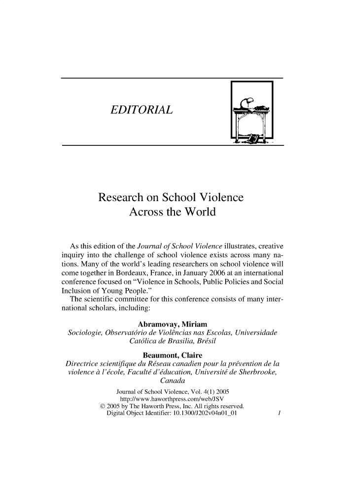 handle is hein.journals/wjsv4 and id is 1 raw text is: 











EDITORIAL


          Research on School Violence

                   Across the World



  As this edition of the Journal of School Violence illustrates, creative
inquiry into the challenge of school violence exists across many na-
tions. Many of the world's leading researchers on school violence will
come together in Bordeaux, France, in January 2006 at an international
conference focused on Violence in Schools, Public Policies and Social
Inclusion of Young People.
  The scientific committee for this conference consists of many inter-
national scholars, including:

                      Abramovay, Miriam
  Sociologie, Observat6rio de Viol~ncias nas Escolas, Universidade
                   Cat6lica de Brasilia, Brdsil
                       Beaumont, Claire
 Directrice scientifique du Rdseau canadien pour la prevention de la
 violence a l'&ole, Faculti d'Mducation, Universiti de Sherbrooke,
                            Canada
                Journal of School Violence, Vol. 4(1) 2005
                http://www.haworthpress.com/web/JSV
           © 2005 by The Haworth Press, Inc. All rights reserved.
             Digital Object Identifier: 10.1300/J202v04n01 01


