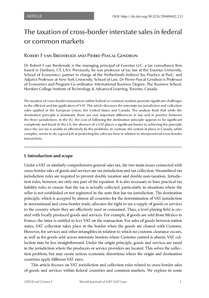 handle is hein.journals/wjvatl2 and id is 1 raw text is: 

DOI: http://dx.doi.org/10.5235/20488432.2.1.1


The taxation of cross-border interstate sales in federal

or common markets


ROBERT F VAN BREDERODE AND PIERRE-PASCAL GENDRON

Dr Robert F van Brederode is the managing principal of Essentax LLC, a tax consultancy firm
based in Danbury, CT, USA. Previously, he was professor of tax law at the Erasmus University,
School of Economics; partner in charge of the Netherlands Indirect Tax Practice at PwC; and
Adjunct Professor at New York University, School of Law. Dr Pierre-Pascal Gendron is Professor
of Economics and Program Co-ordinator, International Business Degree, The Business School,
Humber College Institute of Technology & Advanced Learning, Toronto, Canada.

The taxation of cross-border transactions within federal or common markets presents significant challenges
to the efficient and fair application of VAT. This article discusses the interstate tax jurisdiction and collection
rules applied in the European Union, the United States and Canada. The analysis finds that while the
destination principle is dominant, there are very important differences in law and in practice between
the three jurisdictions. In the EU, the cost of following the destination principle appears to be significant
complexity and fraud. In the US, the absence of a VAT places a significant barrierto achievingthe principle
since the use tax is unable to effectively fix the problems. In contrast, the system in place in Canada, while
complex, seems to do a good job at protectingthe sales tax base in relation to interprovincial cross-border
transactions.



1. Introduction and scope

Under a VAT or similarly comprehensive general sales tax, the two main issues connected with
cross-border sales of goods and services are tax jurisdiction and tax collection. Streamlined tax
jurisdiction rules are required to prevent double taxation and double non-taxation. Jurisdic-
tion rules, however, are only one part of the equation. It is also necessary to have practical tax
liability rules to ensure that the tax is actually collected, particularly in situations where the
seller is not established or not registered in the state that has tax jurisdiction. The destination
principle, which is accepted by almost all countries for the determination of VAT jurisdiction
in international and cross-border trade, allocates the right to tax a supply of goods or services
to the country where they are effectively used or consumed. Thus, a level playing field is cre-
ated with locally produced goods and services. For example, if goods are sold from Mexico to
France, the latter is entitled to levy VAT on the transaction. For sales of goods between nation
states, VAT collection takes place at the border when the goods are cleared with Customs.
However, for services and other intangibles in relation to which no customs clearance occurs,
as well as for goods sold across interstate borders where Customs control is absent, VAT col-
lection may be less straightforward. Under the origin principle, goods and services are taxed
in the jurisdiction where the producers or service providers are located. This solves the collec-
tion problem, but may create serious economic distortions where the origin and destination
countries apply different VAT rates.
    This article focuses on VAT jurisdiction and collection rules related to cross-border sales
of goods and services within federal countries and common markets. We explore in some


