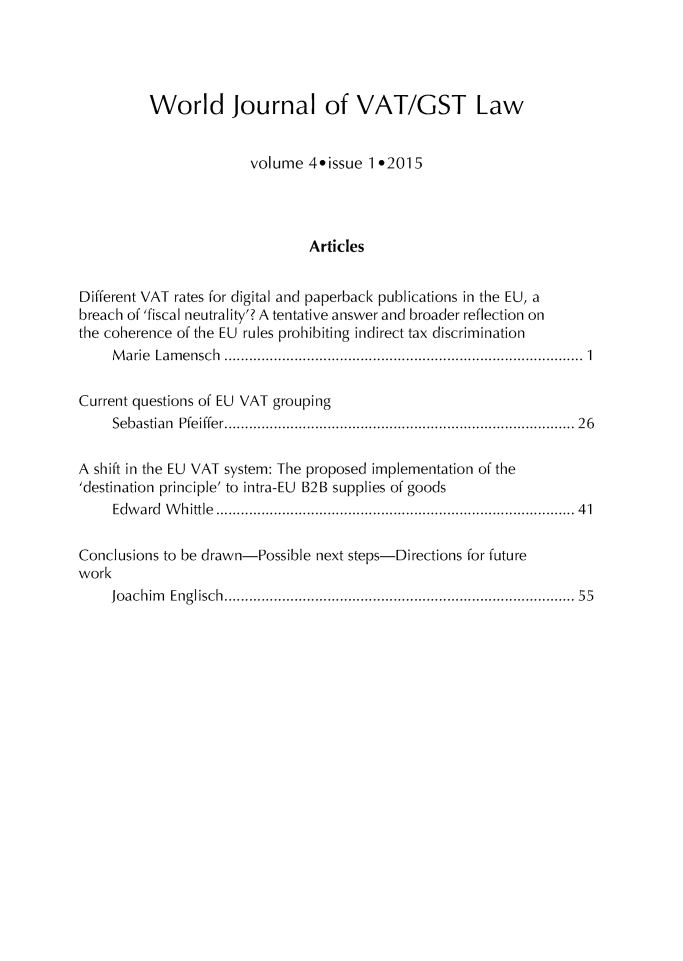 handle is hein.journals/wjvatl4 and id is 1 raw text is: 




          World Journal of VAT/GST Law


                        volume  4*issue 1*2015




                                Articles


Different VAT rates for digital and paperback publications in the EU, a
breach of 'fiscal neutrality'? A tentative answer and broader reflection on
the coherence of the EU rules prohibiting indirect tax discrimination
     Marie Lamensch          .................................... .......... 1

Current questions of EU VAT grouping
     Sebastian Pfeiffer......................................... 26

A shift in the EU VAT system: The proposed implementation of the
'destination principle' to intra-EU B2B supplies of goods
     Edward Whittle..........................................41

Conclusions to be drawn-Possible next steps-Directions for future
work
     Joachim Englisch......................................... 55


