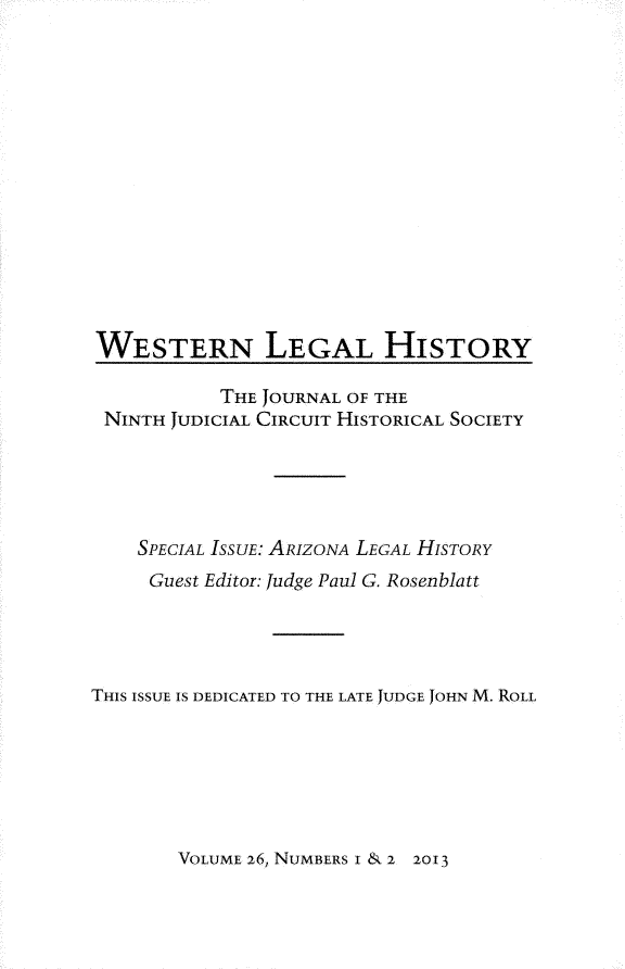 handle is hein.journals/wlehist26 and id is 1 raw text is: 














WESTERN LEGAL HISTORY

           THE JOURNAL OF THE
 NINTH JUDICIAL CIRCUIT HISTORICAL SOCIETY





    SPECIAL ISSUE: ARIZONA LEGAL HISTORY
    Guest Editor: Judge Paul G. Rosenblatt




THIS ISSUE IS DEDICATED TO THE LATE JUDGE JOHN M. ROLL


VOLUME 26, NUMBERS I & 2 2013


