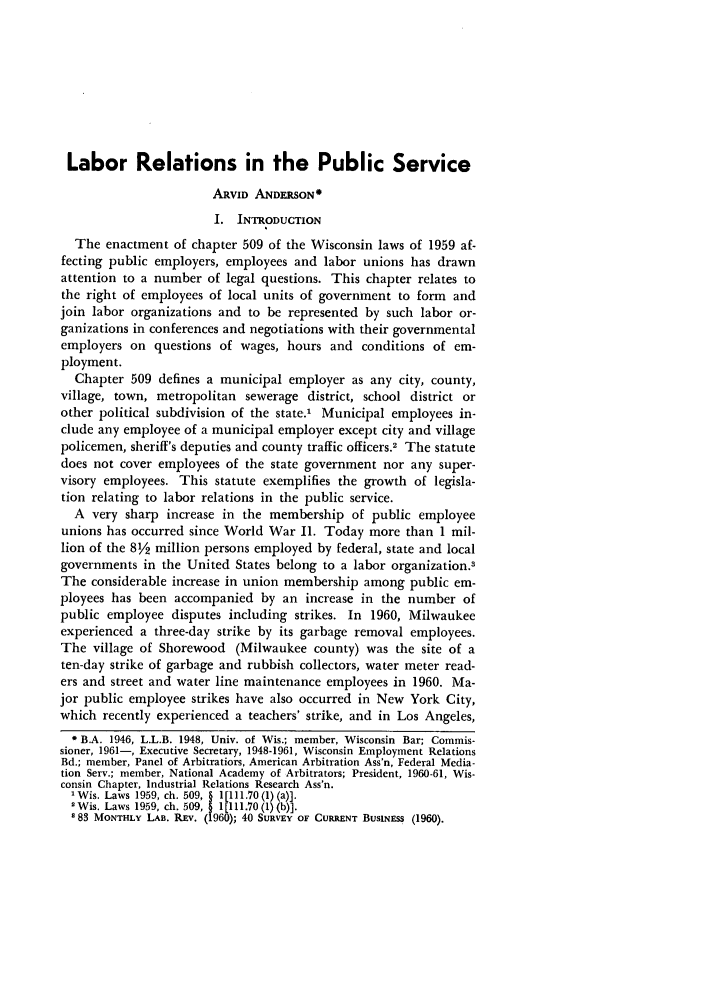 handle is hein.journals/wlr1961 and id is 613 raw text is: Labor Relations in the Public Service
ARVID ANDERSON
I. INTRODUCTION
The enactment of chapter 509 of the Wisconsin laws of 1959 af-
fecting public employers, employees and labor unions has drawn
attention to a number of legal questions. This chapter relates to
the right of employees of local units of government to form and
join labor organizations and to be represented by such labor or-
ganizations in conferences and negotiations with their governmental
employers on questions of wages, hours and conditions of em-
ployment.
Chapter 509 defines a municipal employer as any city, county,
village, town, metropolitan sewerage district, school district or
other political subdivision of the state.' Municipal employees in-
clude any employee of a municipal employer except city and village
policemen, sheriff's deputies and county traffic officers.2 The statute
does not cover employees of the state government nor any super-
visory employees. This statute exemplifies the growth of legisla-
tion relating to labor relations in the public service.
A very sharp increase in the membership of public employee
unions has occurred since World War II. Today more than 1 mil-
lion of the 82 million persons employed by federal, state and local
governments in the United States belong to a labor organization.'
The considerable increase in union membership among public em-
ployees has been accompanied by an increase in the number of
public employee disputes including strikes. In 1960, Milwaukee
experienced a three-day strike by its garbage removal employees.
The village of Shorewood (Milwaukee county) was the site of a
ten-day strike of garbage and rubbish collectors, water meter read-
ers and street and water line maintenance employees in 1960. Ma-
jor public employee strikes have also occurred in New York City,
which recently experienced a teachers' strike, and in Los Angeles,
* B.A. 1946, L.L.B. 1948, Univ. of Wis.; member, Wisconsin Bar; Commis-
sioner, 1961-, Executive Secretary, 1948-1961, Wisconsin Employment Relations
Bd.; member, Panel of Arbitratiors, American Arbitration Ass'n, Federal Media-
tion Serv.; member, National Academy of Arbitrators; President, 1960-61, Wis-
consin Chapter, Industrial Relations Research Ass'n.
'Wis. Laws 1959, ch. 509, § l[1ll.70 (1) (a)].
2Wis. Laws 1959, ch. 509, § 1[111.70 (1) (b)].
83 MONTHLY LAB. REV. (1960); 40 SURVEY OF CURRENT BUSINESS (1960).


