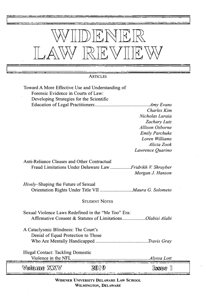 handle is hein.journals/wlsj25 and id is 1 raw text is: 






           WEDENER


    LAWYR]EVE7W



                           ARTICLES

Toward A More Effective Use and Understanding of
   Forensic Evidence in Courts of Law:
   Developing Strategies for the Scientific
   Education of Legal Practitioners          ....................Amy Evans
                                                  Charles Kim
                                               Nicholas Laraia
                                                  Zachary Lutz
                                               Allison Osborne
                                               Emily Parchuke
                                               Loren  Williams
                                                   Alicia Zook
                                             Lawrence Quarino

Anti-Reliance Clauses and Other Contractual
   Fraud Limitations Under Delaware Law .................Fridrikh V Shrayber
                                             Morgan J Hanson

Hively-Shaping the Future of Sexual
   Orientation Rights Under Title VII ............Maura G. Solometo

                        STUDENT NOTES

Sexual Violence Laws Redefined in the Me Too Era:
   Affirmative Consent & Statutes of Limitations ... .....Olabisi Alabi

A Cataclysmic Blindness: The Court's
   Denial of Equal Protection to Those
   Who  Are Mentally Handicapped...........      .........Travis Gray

Illegal Contact: Tackling Domestic
   Violence in the NFL  ................... ..........Alyssa Lott



             WIDENER UNIVERSITY DELAWARE LAW SCHOOL
                     WILMINGTON, DELAWARE


