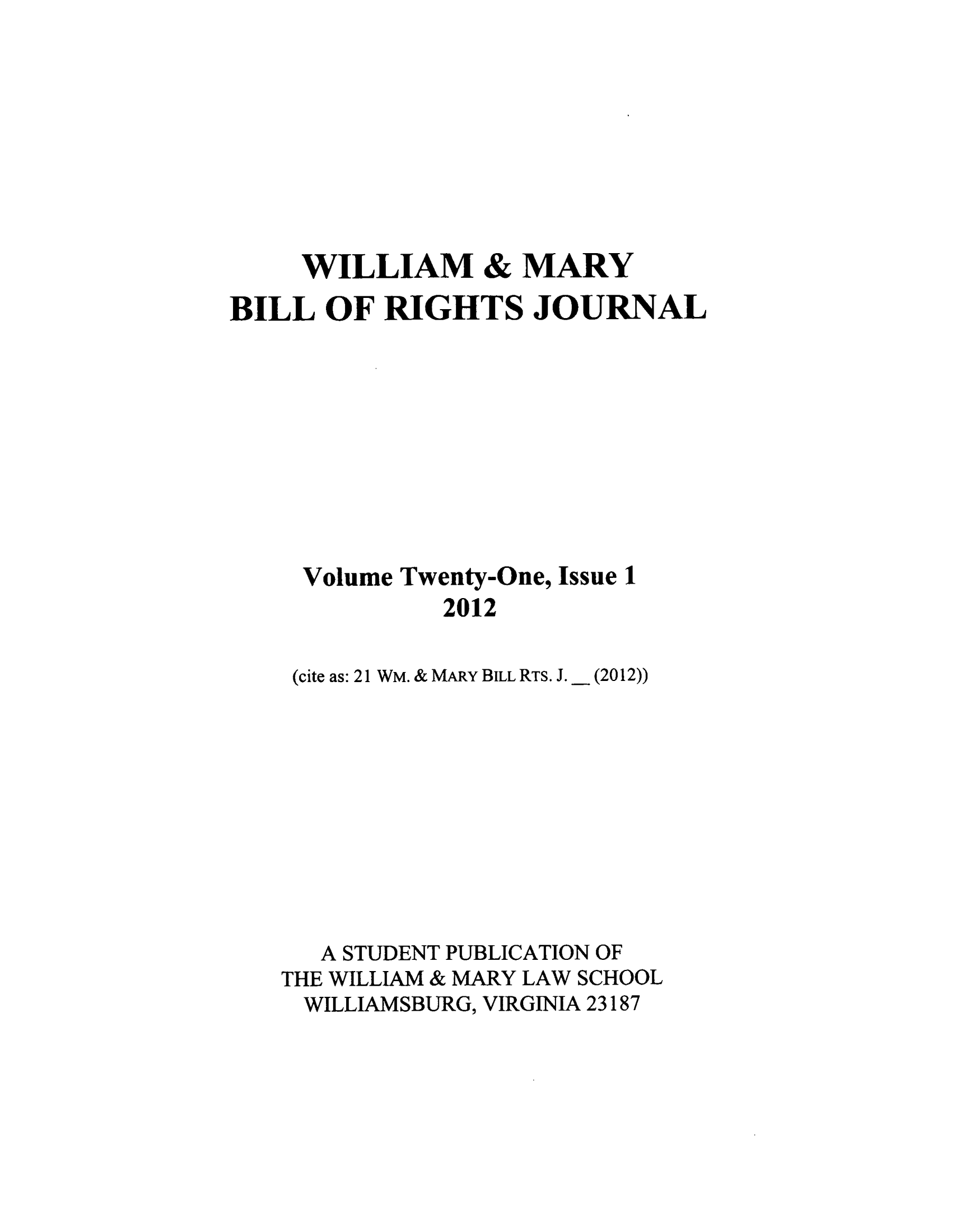 handle is hein.journals/wmbrts21 and id is 1 raw text is: WILLIAM & MARY
BILL OF RIGHTS JOURNAL
Volume Twenty-One, Issue 1
2012
(cite as: 21 WM. & MARY BILL RTS. J. _ (2012))

A STUDENT PUBLICATION OF
THE WILLIAM & MARY LAW SCHOOL
WILLIAMSBURG, VIRGINIA 23187


