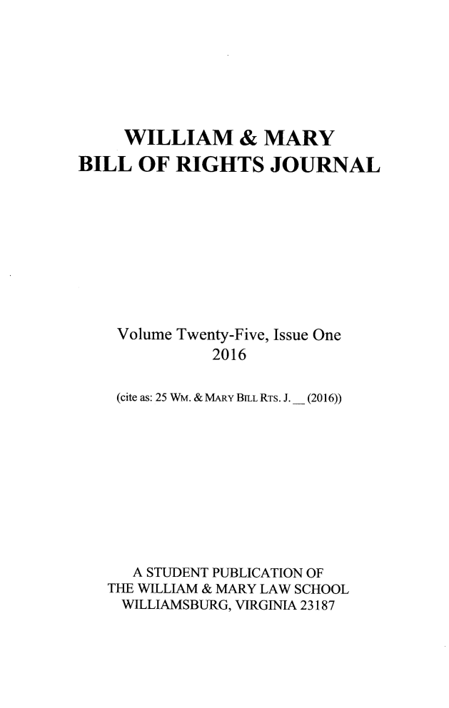 handle is hein.journals/wmbrts25 and id is 1 raw text is: 







     WILLIAM & MARY
BILL  OF  RIGHTS JOURNAL










    Volume Twenty-Five, Issue One
              2016

    (cite as: 25 WM. & MARY BELL RTs. J. _ (2016))


   A STUDENT PUBLICATION OF
THE WILLIAM & MARY LAW SCHOOL
WILLIAMSBURG, VIRGINIA 23187


