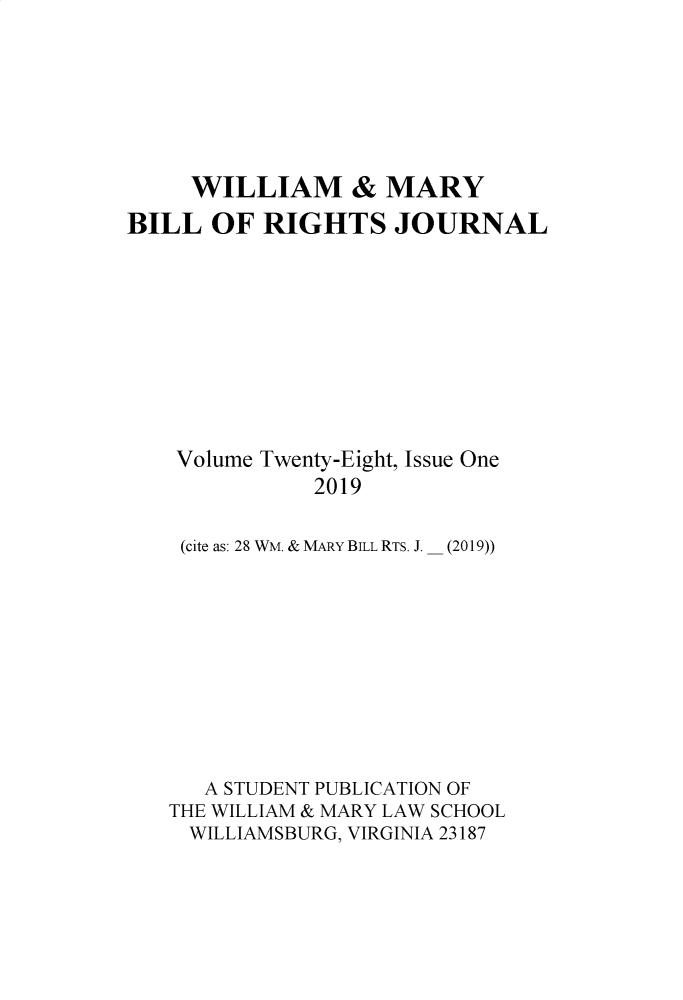 handle is hein.journals/wmbrts28 and id is 1 raw text is: 







     WILLIAM & MARY
BILL  OF  RIGHTS JOURNAL


Volume Twenty-Eight, Issue One
          2019

(cite as: 28 WM. & MARY BILL RTS. J. _ (2019))


   A STUDENT PUBLICATION OF
THE WILLIAM & MARY LAW SCHOOL
  WILLIAMSBURG, VIRGINIA 23187


