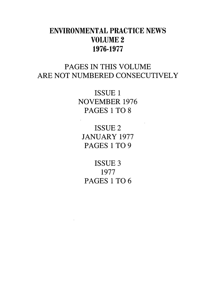 handle is hein.journals/wmelpr2 and id is 1 raw text is: ENVIRONMENTAL PRACTICE NEWS
VOLUME 2
1976-1977
PAGES IN THIS VOLUME
ARE NOT NUMBERED CONSECUTIVELY
ISSUE 1
NOVEMBER 1976
PAGES 1 TO 8
ISSUE 2
JANUARY 1977
PAGES 1 TO 9
ISSUE 3
1977
PAGES 1 TO 6


