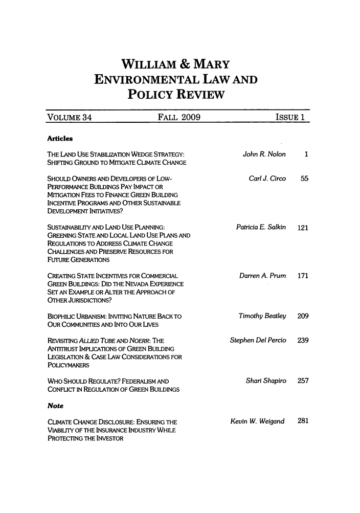 handle is hein.journals/wmelpr34 and id is 1 raw text is: WILLIAM & MARY
ENVIRONMENTAL LAW AND
POLICY REVIEW

VOLUME 34              FALL 2009                ISSUE 1

Articles

THE LAND USE STABILIZATION WEDGE STRATEGY:
SHIFTING GROUND TO MITIGATE CLIMATE CHANGE
SHOULD OWNERS AND DEVELOPERS OF Low-
PERFORMANCE BUILDINGS PAY IMPACT OR
MITIGATION FEES TO FINANCE GREEN BUILDING
INCENTIVE PROGRAMS AND OTHER SUSTAINABLE
DEVELOPMENT INITIATIVES?
SUSTAINABILrrY AND LAND USE PLANNING:
GREENING STATE AND LOCAL LAND USE PLANS AND
REGULATIONS TO ADDRESS CLIMATE CHANGE
CHALLENGES AND PRESERVE RESOURCES FOR
FUTURE GENERATIONS
CREATING STATE INCENTIVES FOR COMMERCIAL
GREEN BUILDINGS: DID THE NEVADA EXPERIENCE
SET AN EXAMPLE OR ALTER THE APPROACH OF
OTHER JURISDICTONS?
BIOPHIUC URBANISM: INVITING NATURE BACK TO
OUR COMMUNITIES AND INTO OUR LIVES
REVISITING ALLIED TUBE AND NOERR: THE
ANTITRUST IMPLICATIONS OF GREEN BUILDING
LEGISLATION & CASE LAW CONSIDERATIONS FOR
POLICYMAKERS
WHO SHOULD REGULATE? FEDERALISM AND
CONFLICT IN REGULATION OF GREEN BUILDINGS
Note
CLIMATE CHANGE DISCLOSURE: ENSURING THE
VIABILITY OF THE INSURANCE INDUSTRY WHILE
PROTECTING THE INVESTOR

John R. Nolon
Carl J. Circo
Patricia E. Salkin

Darren A. Prum  171

Timothy Beatley
Stephen Del Percio

Shari Shapiro

Kevin W. Weigand


